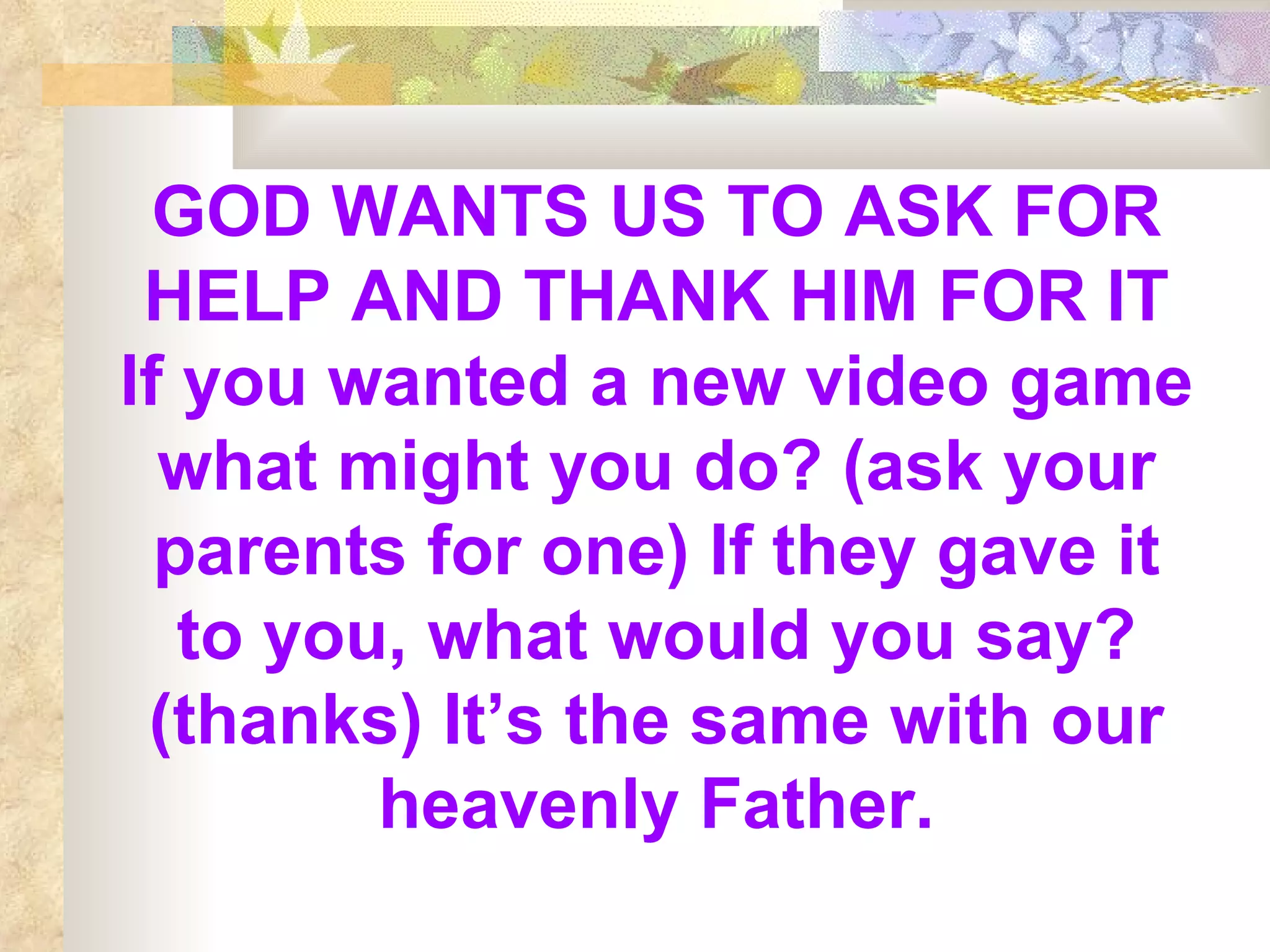 GOD WANTS US TO ASK FOR HELP AND THANK HIM FOR IT   If you wanted a new video game what might you do? (ask your parents for one) If they gave it to you, what would you say? (thanks) It’s the same with our heavenly Father. 