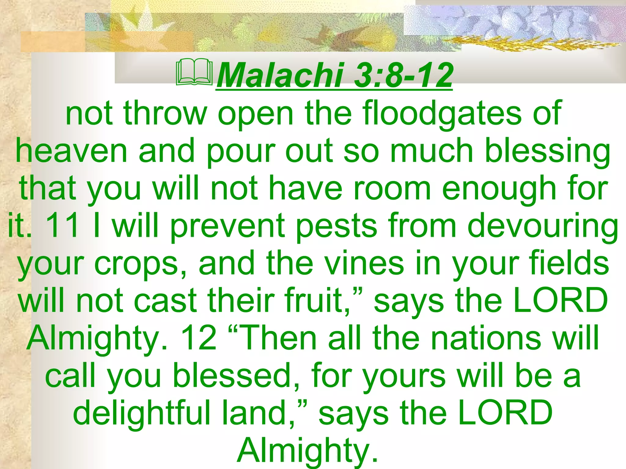 Malachi 3:8-12 not throw open the floodgates of heaven and pour out so much blessing that you will not have room enough for it. 11 I will prevent pests from devouring your crops, and the vines in your fields will not cast their fruit,” says the LORD Almighty. 12 “Then all the nations will call you blessed, for yours will be a delightful land,” says the LORD Almighty.  