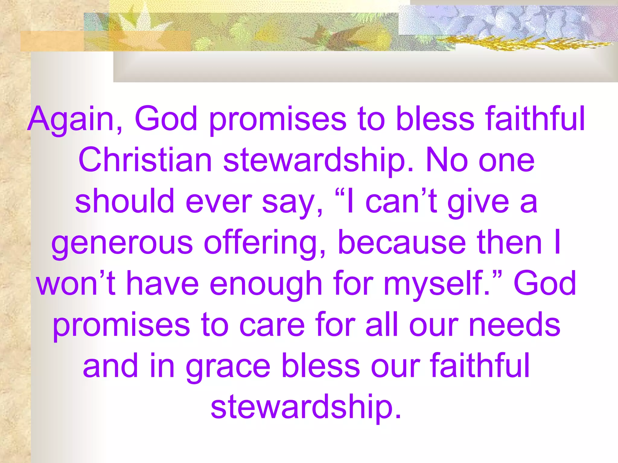 Again, God promises to bless faithful Christian stewardship. No one should ever say, “I can’t give a generous offering, because then I won’t have enough for myself.” God promises to care for all our needs and in grace bless our faithful stewardship. 