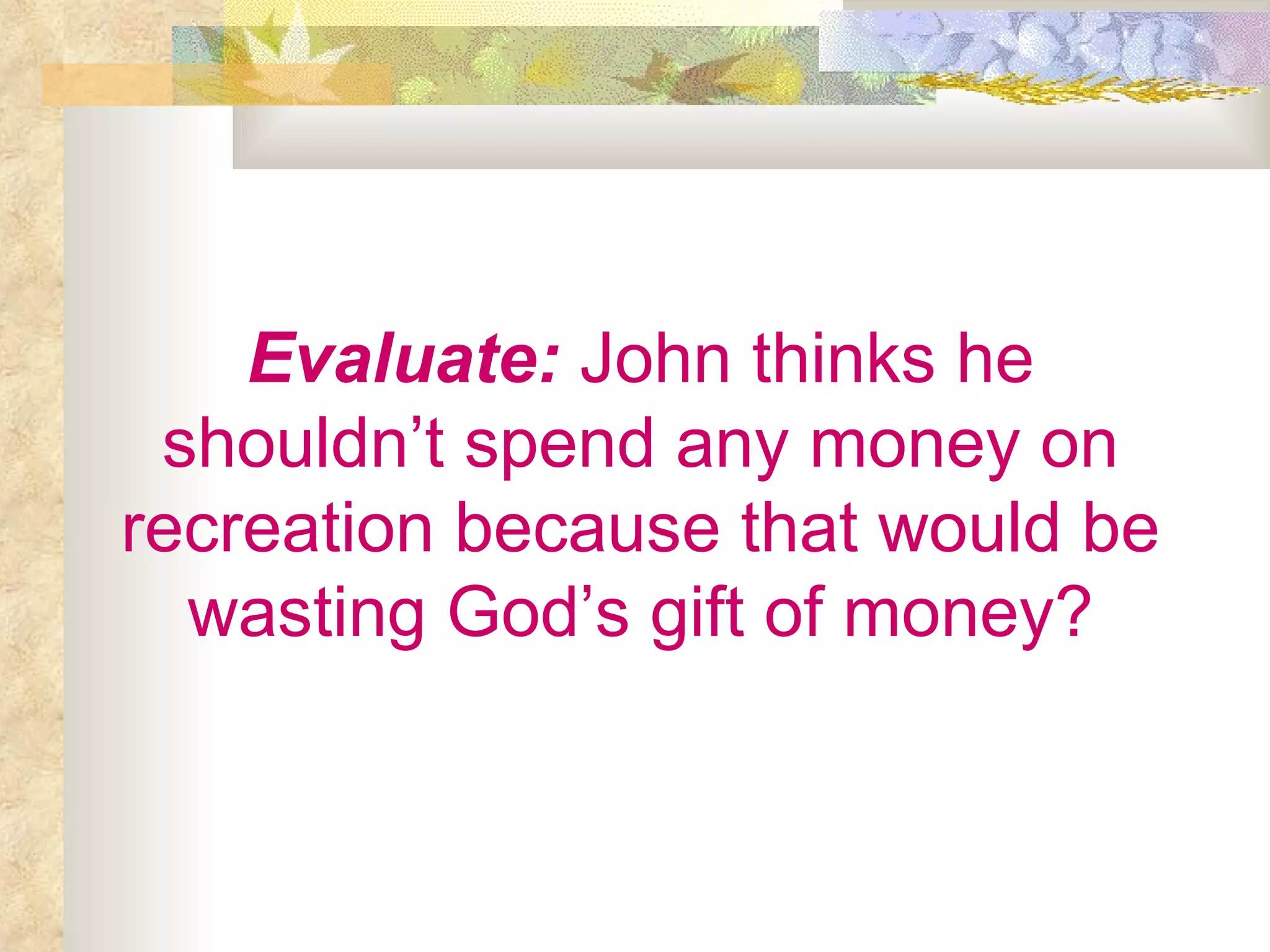 Evaluate:  John thinks he shouldn’t spend any money on recreation because that would be wasting God’s gift of money? 