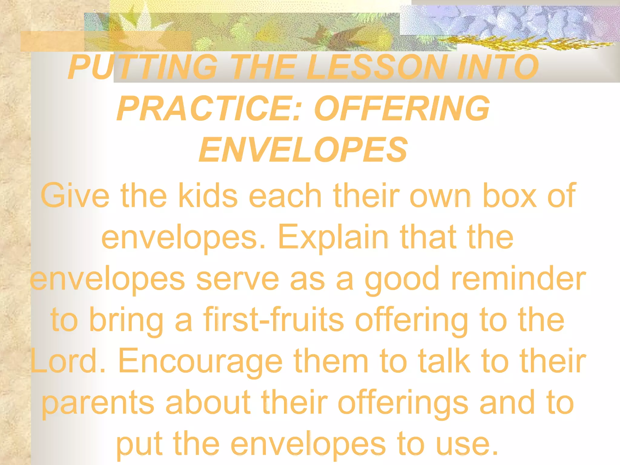 PUTTING THE LESSON INTO PRACTICE: OFFERING ENVELOPES Give the kids each their own box of envelopes. Explain that the envelopes serve as a good reminder to bring a first-fruits offering to the Lord. Encourage them to talk to their parents about their offerings and to put the envelopes to use. 