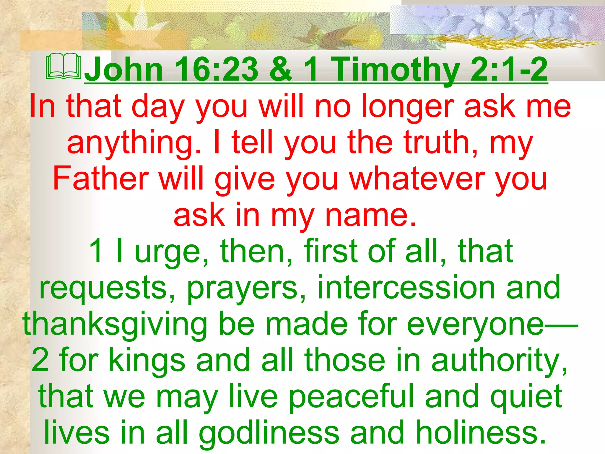 John 16:23 & 1 Timothy 2:1-2   In that day you will no longer ask me anything. I tell you the truth, my Father will give you whatever you ask in my name.  1 I urge, then, first of all, that requests, prayers, intercession and thanksgiving be made for everyone— 2 for kings and all those in authority, that we may live peaceful and quiet lives in all godliness and holiness.  