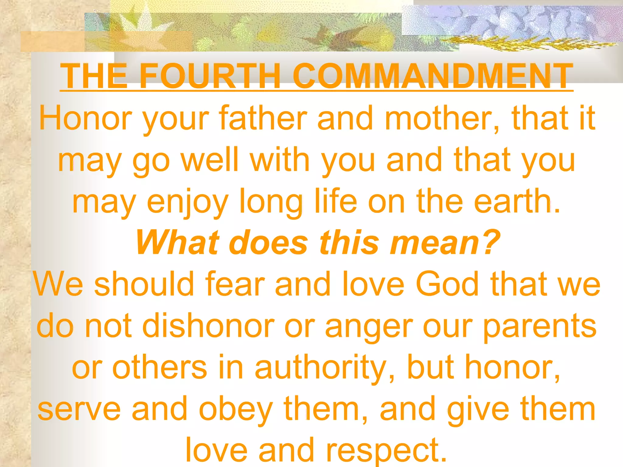THE FOURTH COMMANDMENT Honor your father and mother, that it may go well with you and that you may enjoy long life on the earth. What does this mean? We should fear and love God that we do not dishonor or anger our parents or others in authority, but honor, serve and obey them, and give them love and respect. 