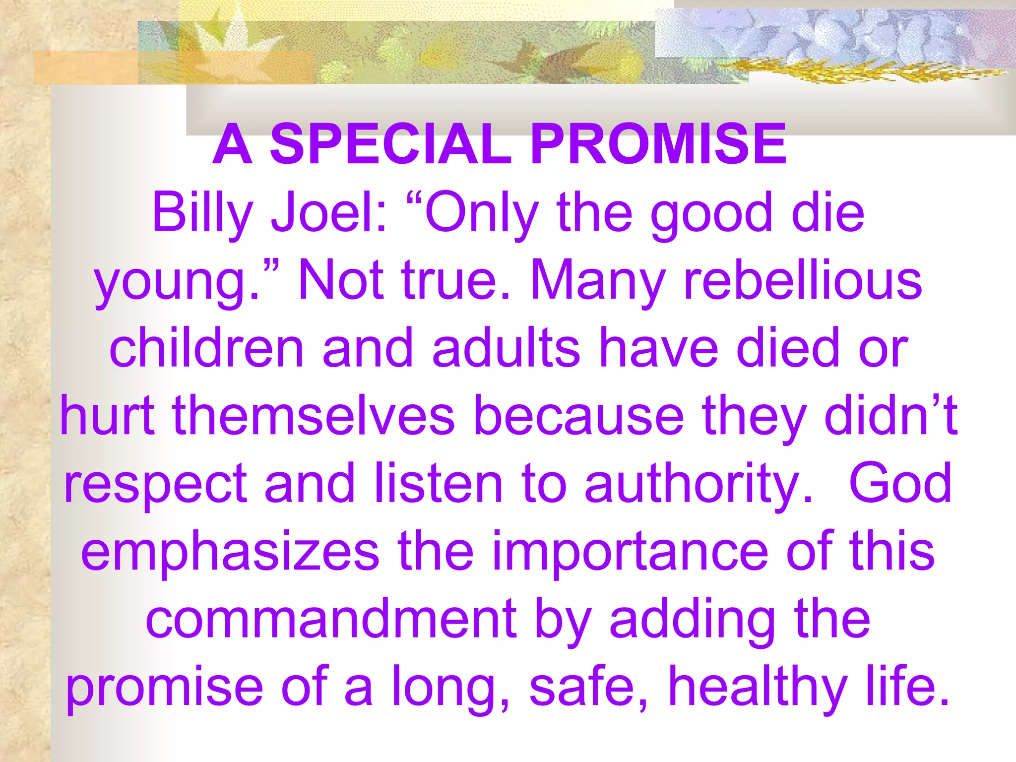 A SPECIAL PROMISE   Billy Joel: “Only the good die young.” Not true. Many rebellious children and adults have died or hurt themselves because they didn’t respect and listen to authority.  God emphasizes the importance of this commandment by adding the promise of a long, safe, healthy life. 