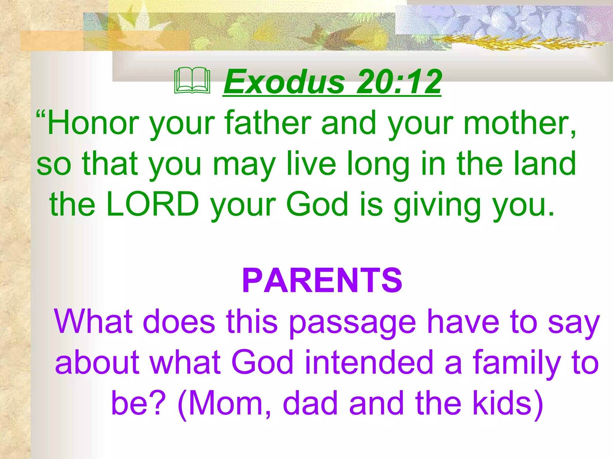    Exodus 20:12 “ Honor your father and your mother, so that you may live long in the land the LORD your God is giving you.   PARENTS  What does this passage have to say about what God intended a family to be? (Mom, dad and the kids) 