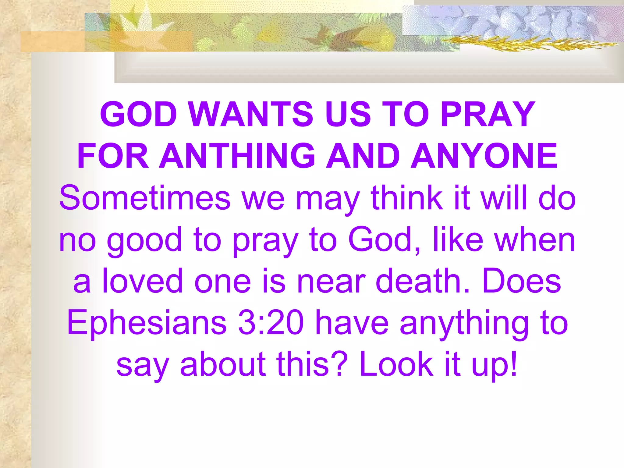 GOD WANTS US TO PRAY FOR ANTHING AND ANYONE  Sometimes we may think it will do no good to pray to God, like when a loved one is near death. Does Ephesians 3:20 have anything to say about this? Look it up! 