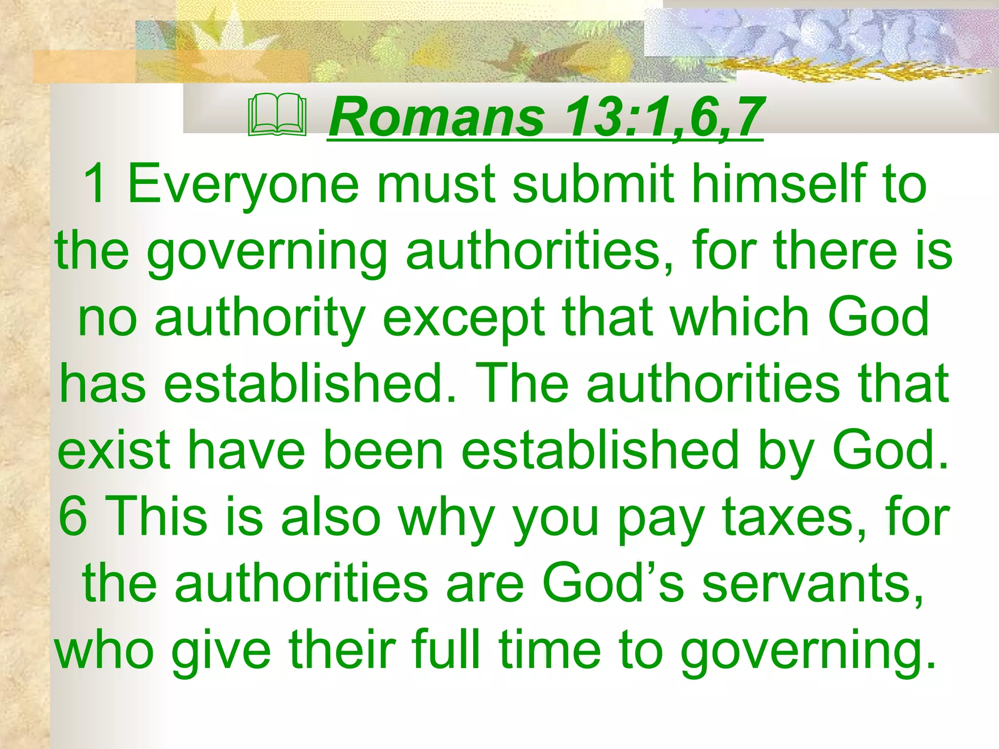    Romans 13:1,6,7 1 Everyone must submit himself to the governing authorities, for there is no authority except that which God has established. The authorities that exist have been established by God. 6 This is also why you pay taxes, for the authorities are God’s servants, who give their full time to governing.  