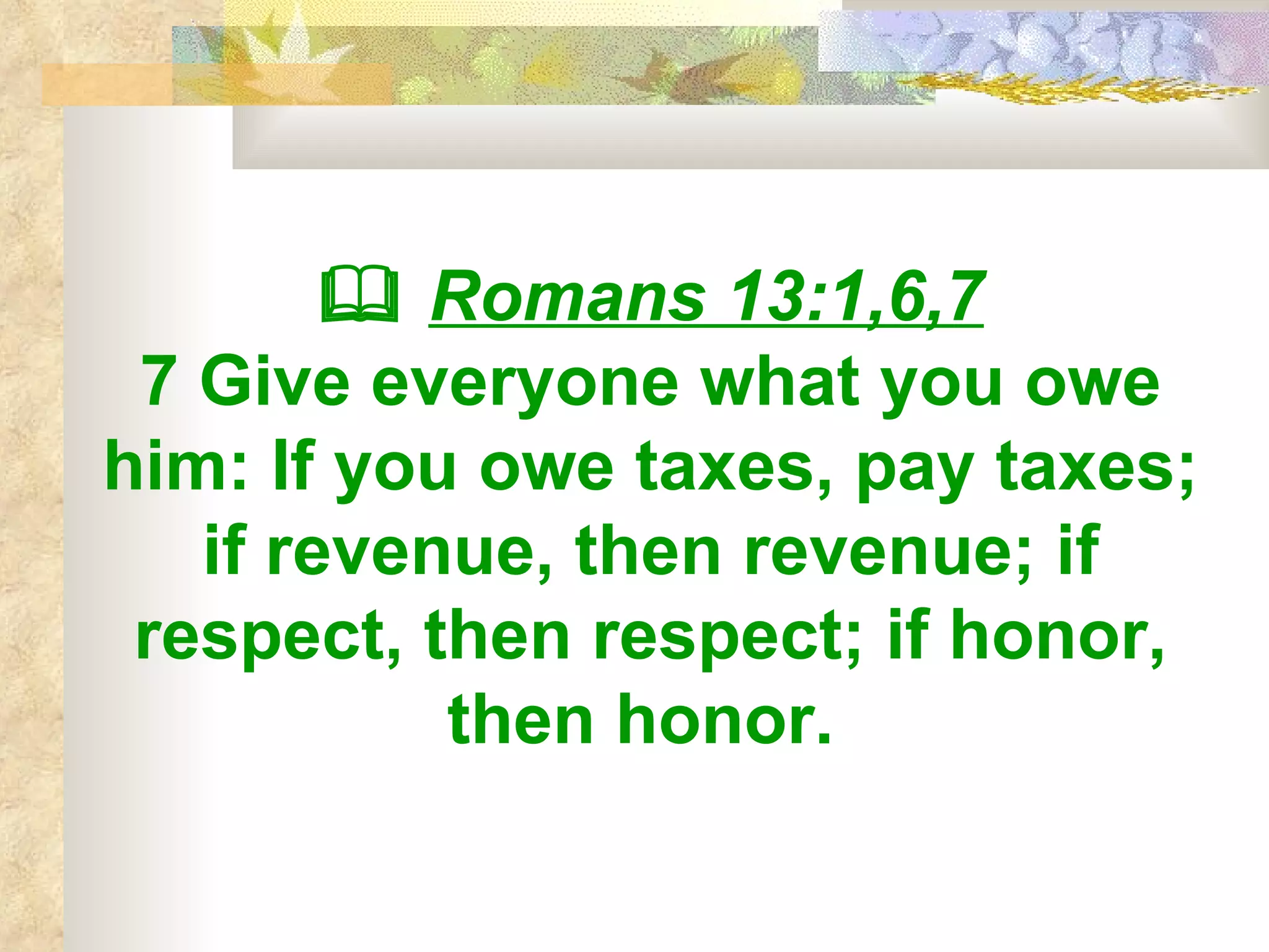    Romans 13:1,6,7 7 Give everyone what you owe him: If you owe taxes, pay taxes; if revenue, then revenue; if respect, then respect; if honor, then honor.   
