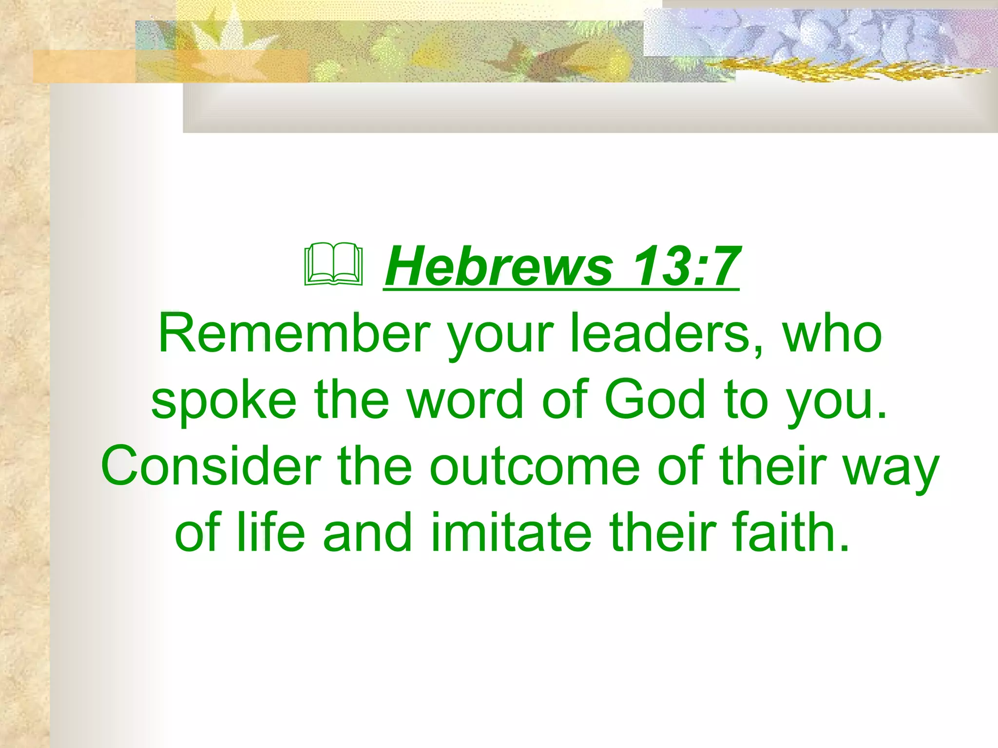    Hebrews 13:7 Remember your leaders, who spoke the word of God to you. Consider the outcome of their way of life and imitate their faith.   