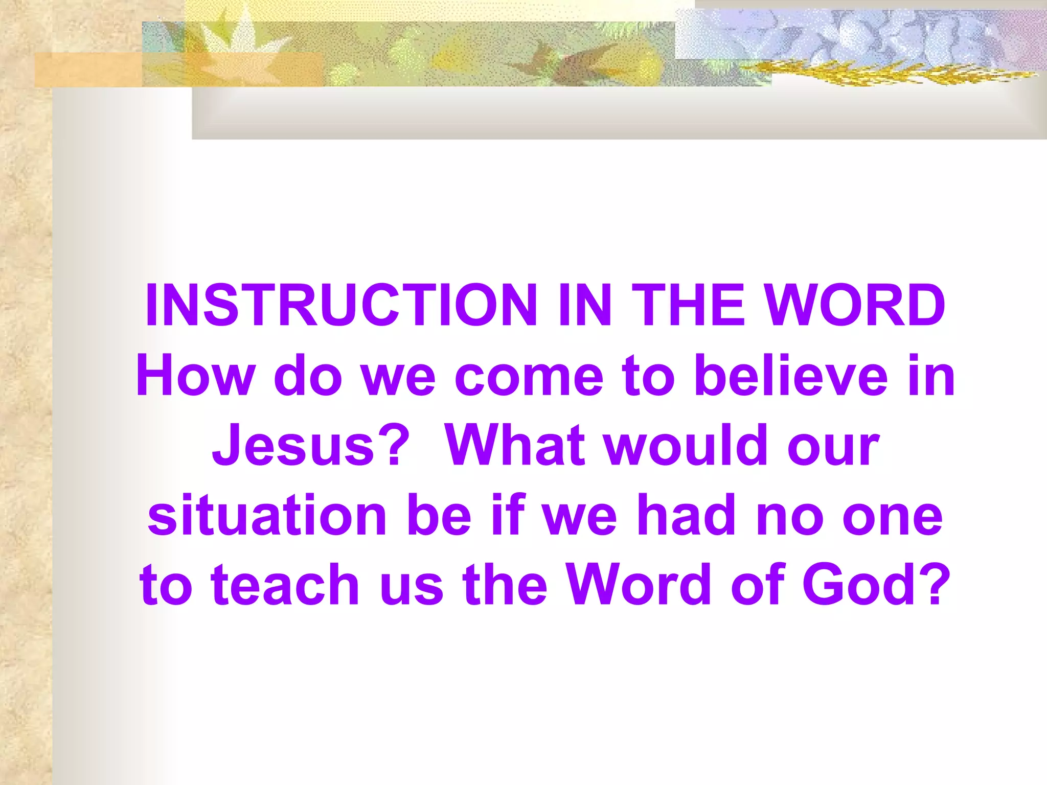 INSTRUCTION IN THE WORD How do we come to believe in Jesus?  What would our situation be if we had no one to teach us the Word of God? 