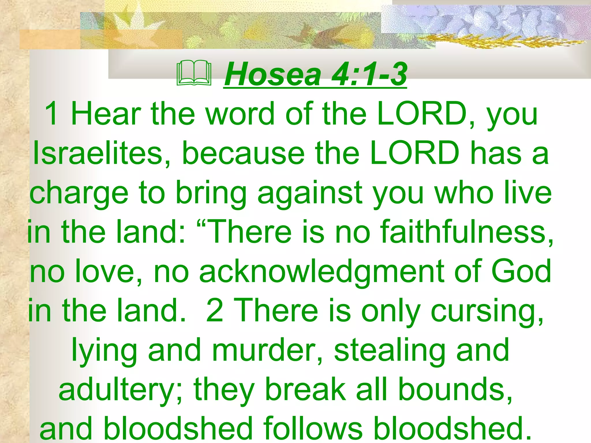    Hosea 4:1-3 1 Hear the word of the LORD, you Israelites, because the LORD has a charge to bring against you who live in the land: “There is no faithfulness, no love, no acknowledgment of God in the land.  2 There is only cursing,  lying and murder, stealing and adultery; they break all bounds,  and bloodshed follows bloodshed.  