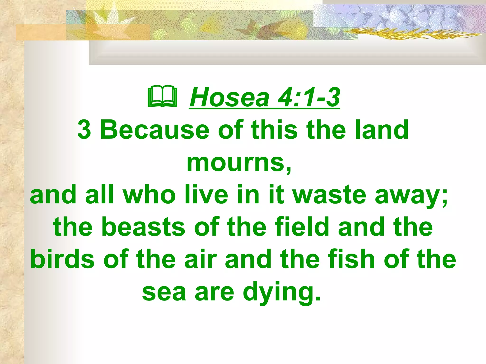    Hosea 4:1-3 3 Because of this the land mourns,  and all who live in it waste away;  the beasts of the field and the birds of the air and the fish of the sea are dying.   
