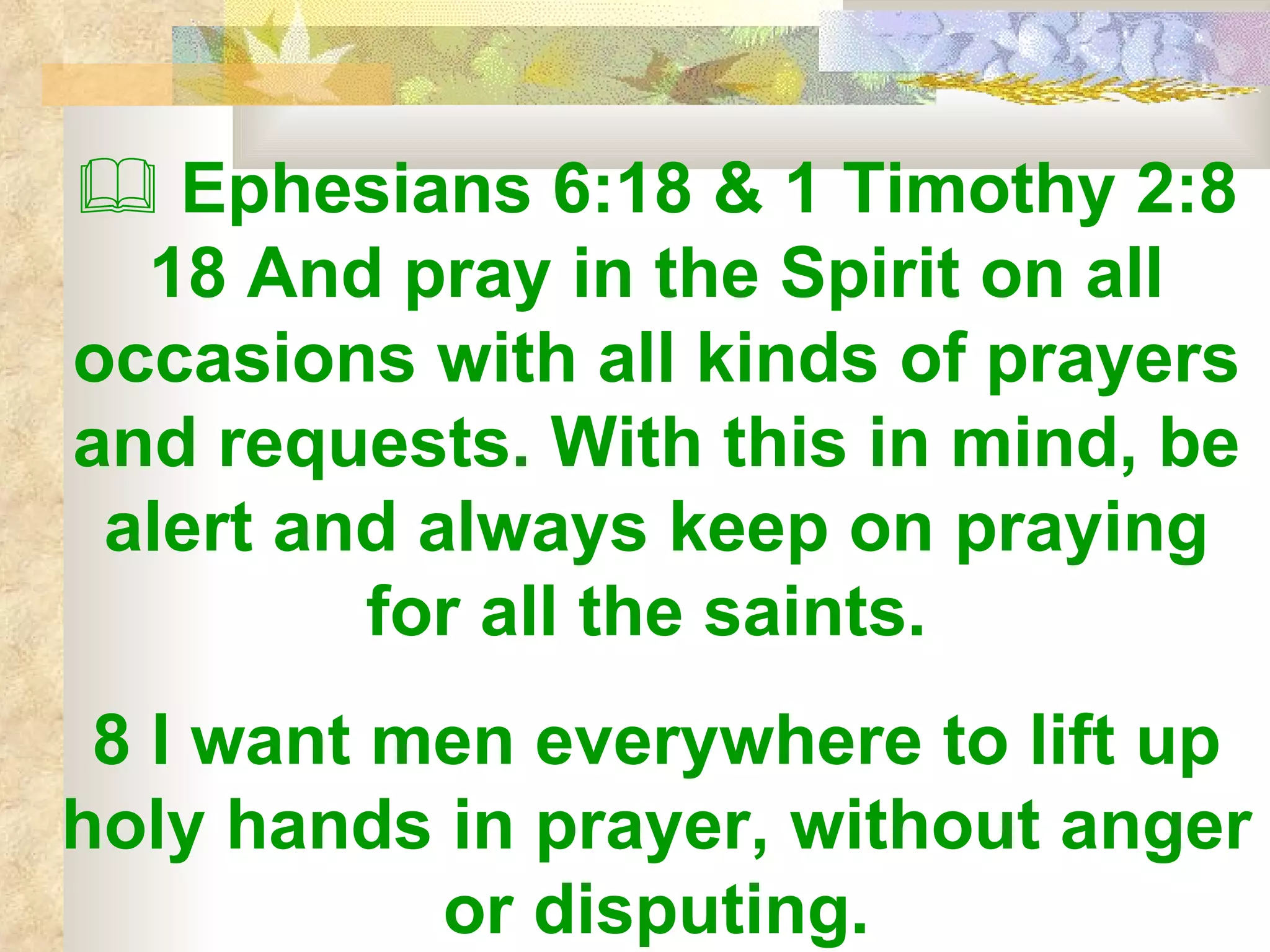    Ephesians 6:18 & 1 Timothy 2:8 18 And pray in the Spirit on all occasions with all kinds of prayers and requests. With this in mind, be alert and always keep on praying for all the saints.  8 I want men everywhere to lift up holy hands in prayer, without anger or disputing. 