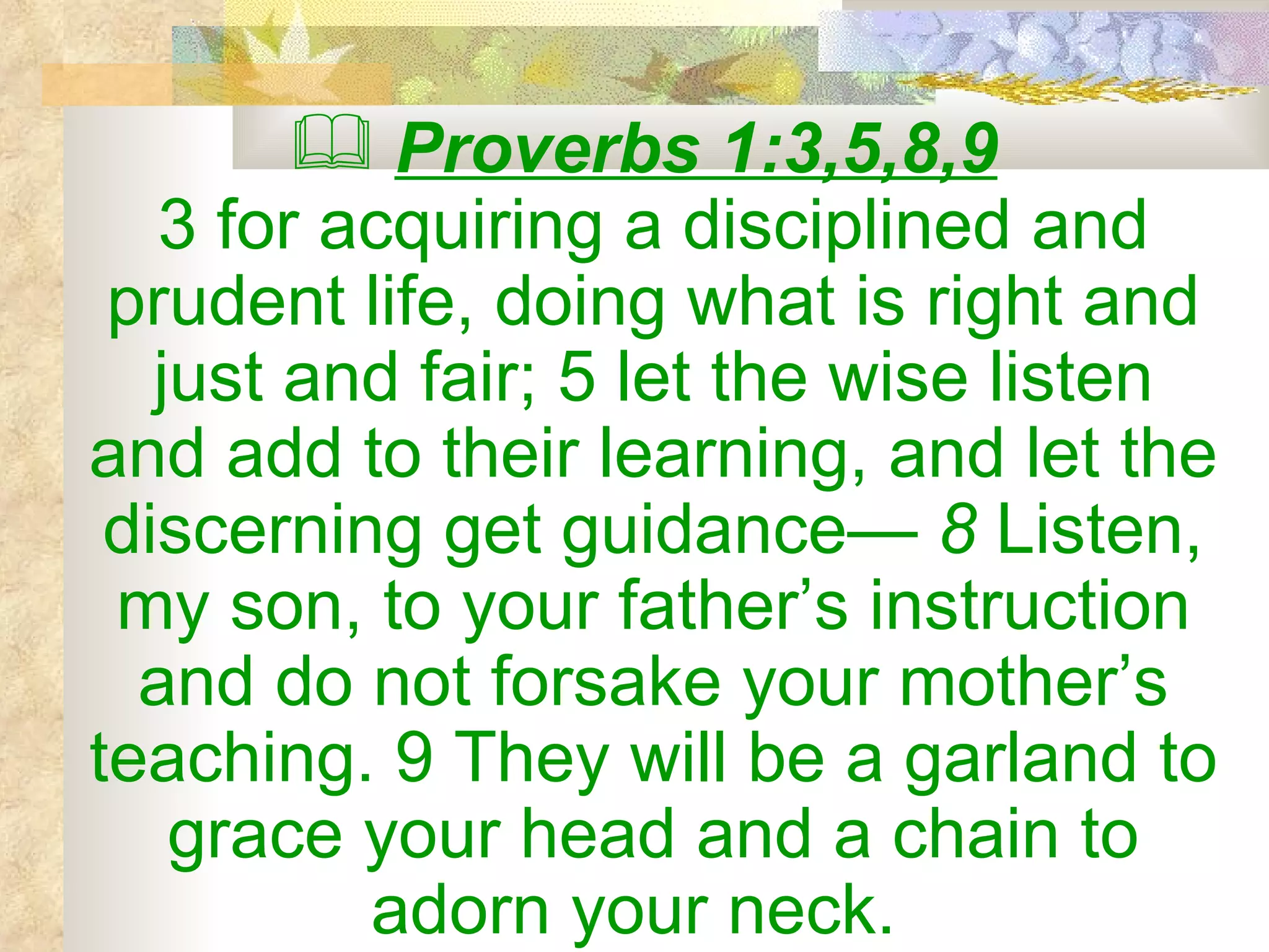 Proverbs 1:3,5,8,9   3 for acquiring a disciplined and prudent life, doing what is right and just and fair; 5 let the wise listen and add to their learning, and let the discerning get guidance—  8  Listen, my son, to your father’s instruction and do not forsake your mother’s teaching. 9 They will be a garland to grace your head and a chain to adorn your neck.  