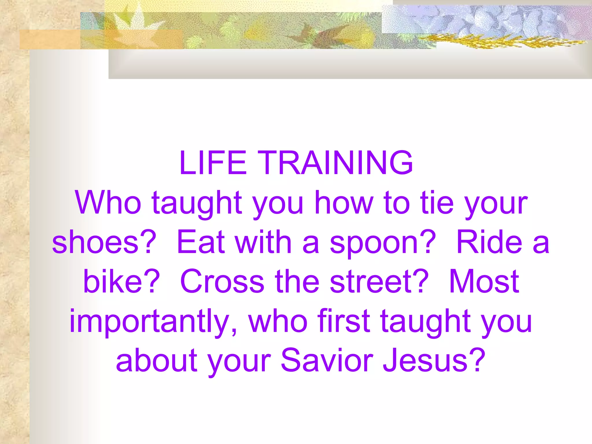LIFE TRAINING  Who taught you how to tie your shoes?  Eat with a spoon?  Ride a bike?  Cross the street?  Most importantly, who first taught you about your Savior Jesus? 
