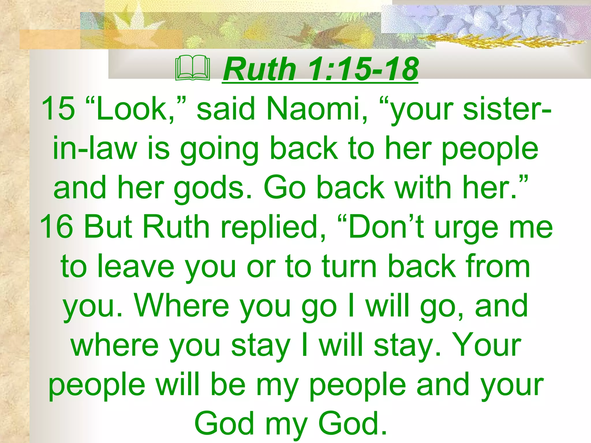    Ruth 1:15-18 15 “Look,” said Naomi, “your sister-in-law is going back to her people and her gods. Go back with her.”  16 But Ruth replied, “Don’t urge me to leave you or to turn back from you. Where you go I will go, and where you stay I will stay. Your people will be my people and your God my God.  