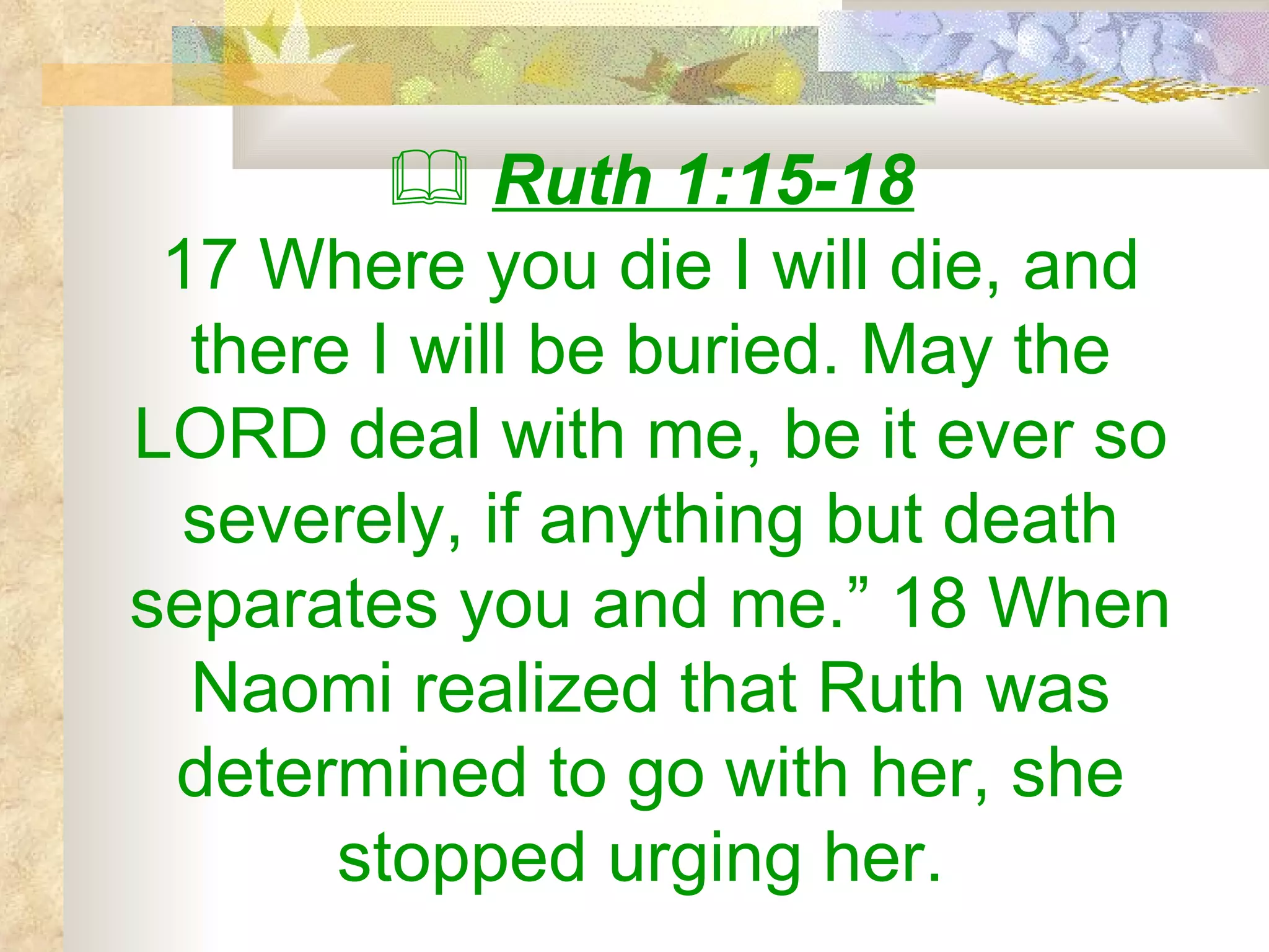    Ruth 1:15-18 17 Where you die I will die, and there I will be buried. May the LORD deal with me, be it ever so severely, if anything but death separates you and me.” 18 When Naomi realized that Ruth was determined to go with her, she stopped urging her.  