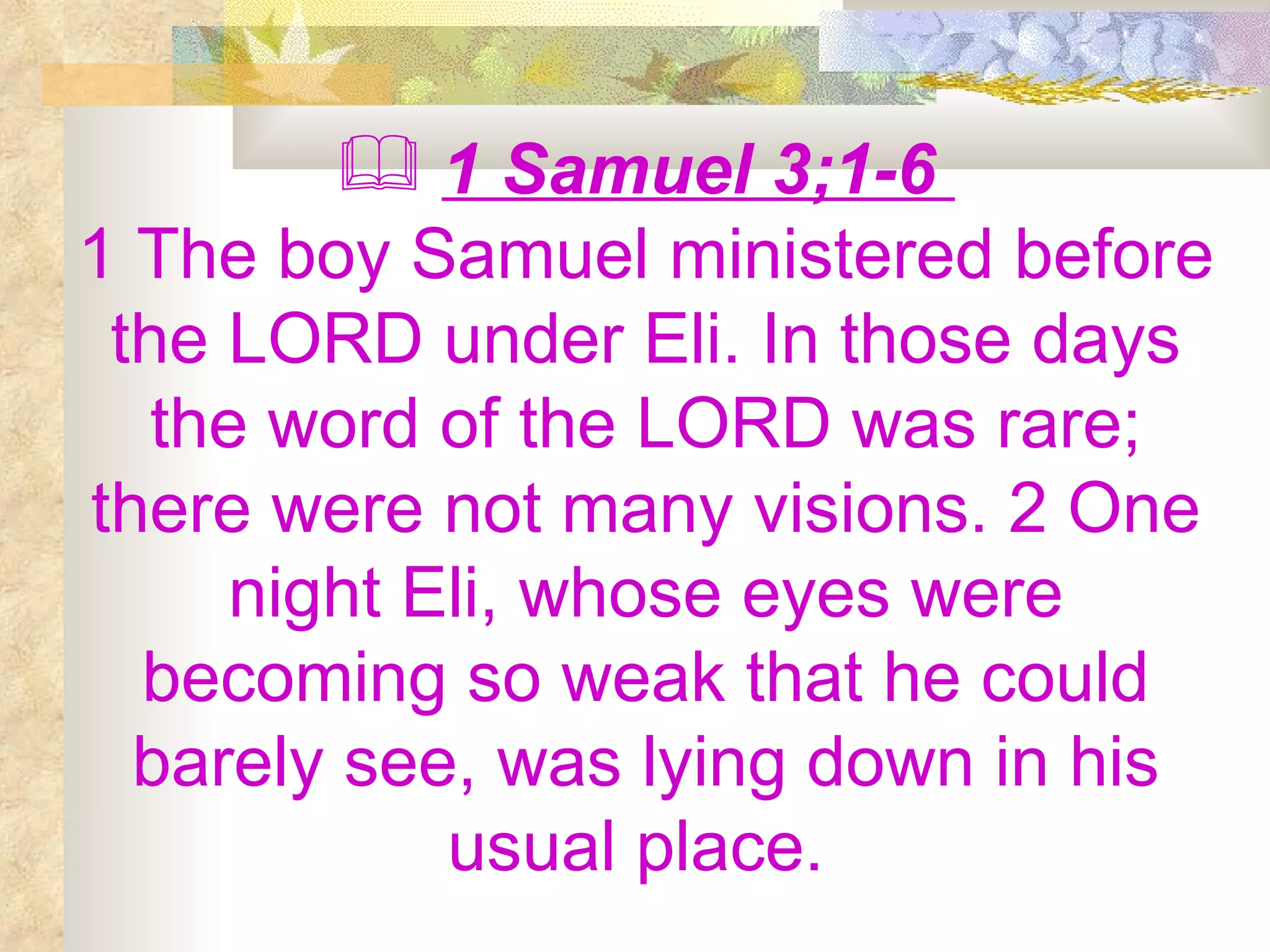 1 Samuel 3;1-6  1 The boy Samuel ministered before the LORD under Eli. In those days the word of the LORD was rare; there were not many visions. 2 One night Eli, whose eyes were becoming so weak that he could barely see, was lying down in his usual place.  