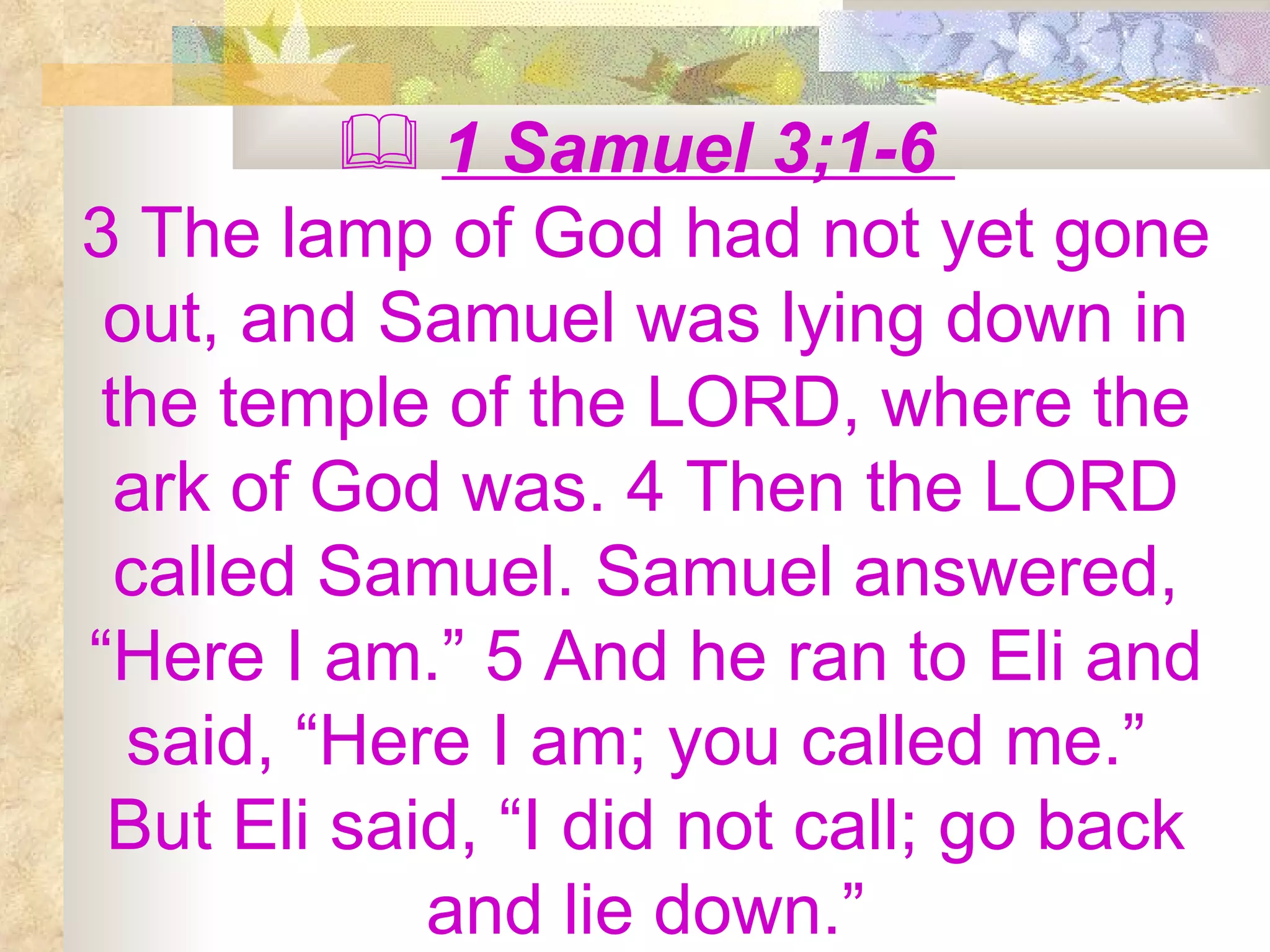 1 Samuel 3;1-6  3 The lamp of God had not yet gone out, and Samuel was lying down in the temple of the LORD, where the ark of God was. 4 Then the LORD called Samuel. Samuel answered, “Here I am.” 5 And he ran to Eli and said, “Here I am; you called me.”  But Eli said, “I did not call; go back and lie down.” 