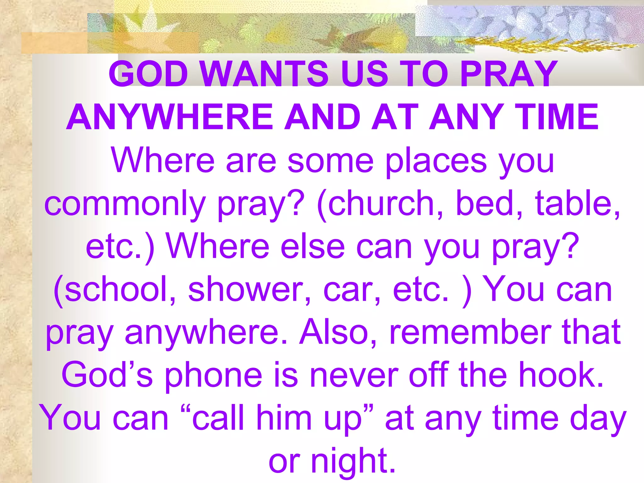 GOD WANTS US TO PRAY ANYWHERE AND AT ANY TIME  Where are some places you commonly pray? (church, bed, table, etc.) Where else can you pray? (school, shower, car, etc. ) You can pray anywhere. Also, remember that God’s phone is never off the hook. You can “call him up” at any time day or night. 