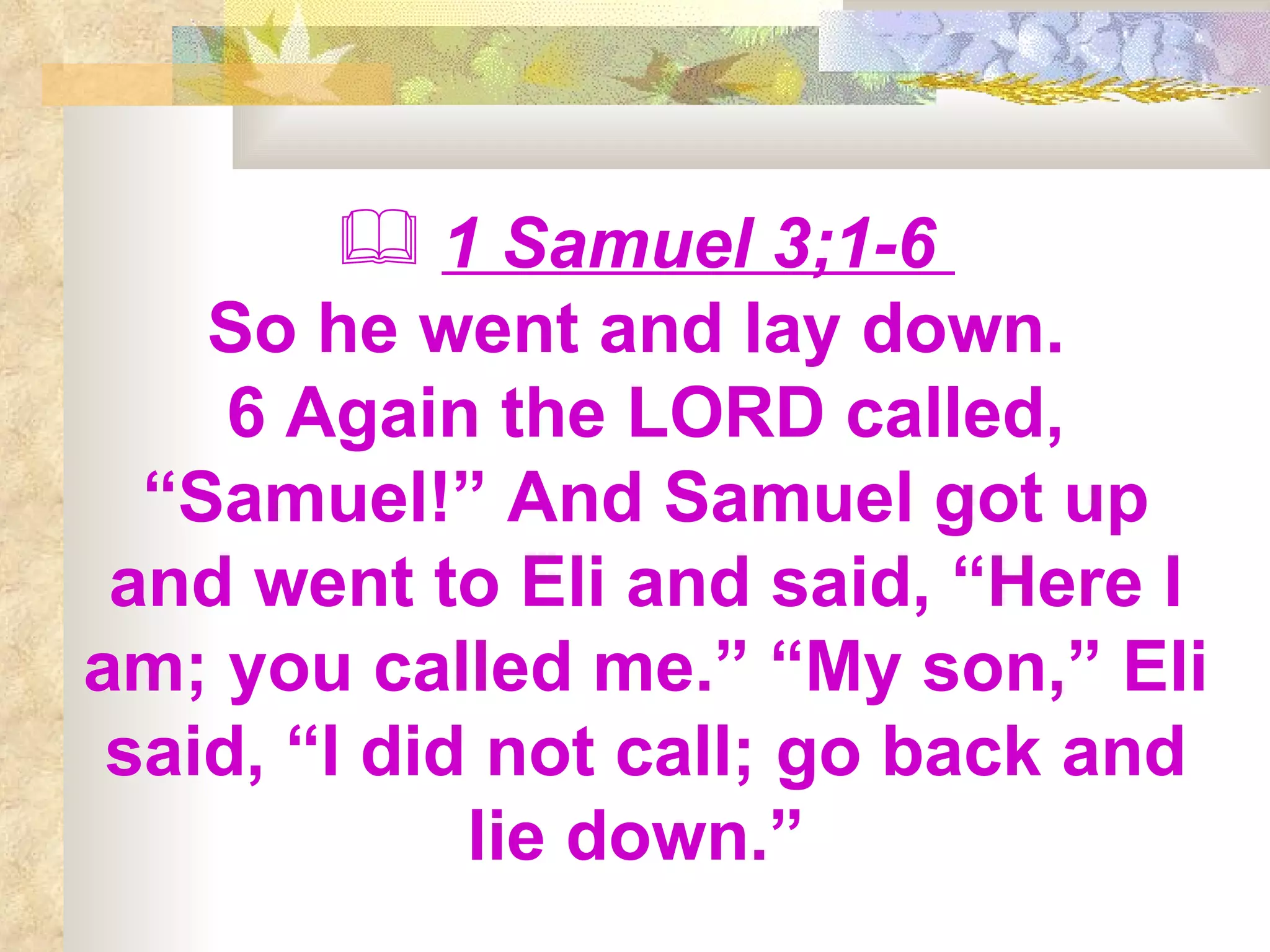 1 Samuel 3;1-6  So he went and lay down.  6 Again the LORD called, “Samuel!” And Samuel got up and went to Eli and said, “Here I am; you called me.” “My son,” Eli said, “I did not call; go back and lie down.”  