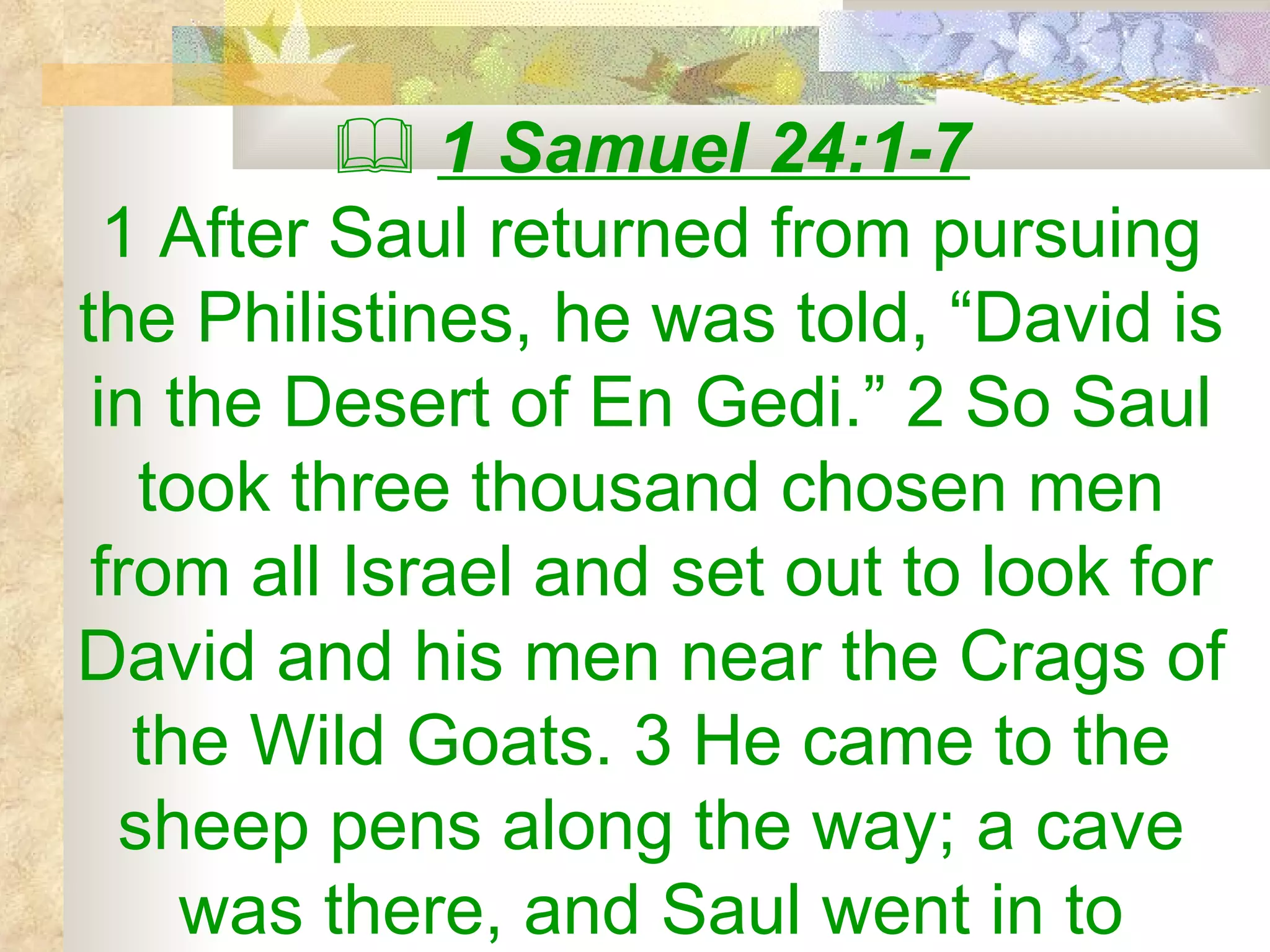    1 Samuel 24:1-7 1 After Saul returned from pursuing the Philistines, he was told, “David is in the Desert of En Gedi.” 2 So Saul took three thousand chosen men from all Israel and set out to look for David and his men near the Crags of the Wild Goats. 3 He came to the sheep pens along the way; a cave was there, and Saul went in to 