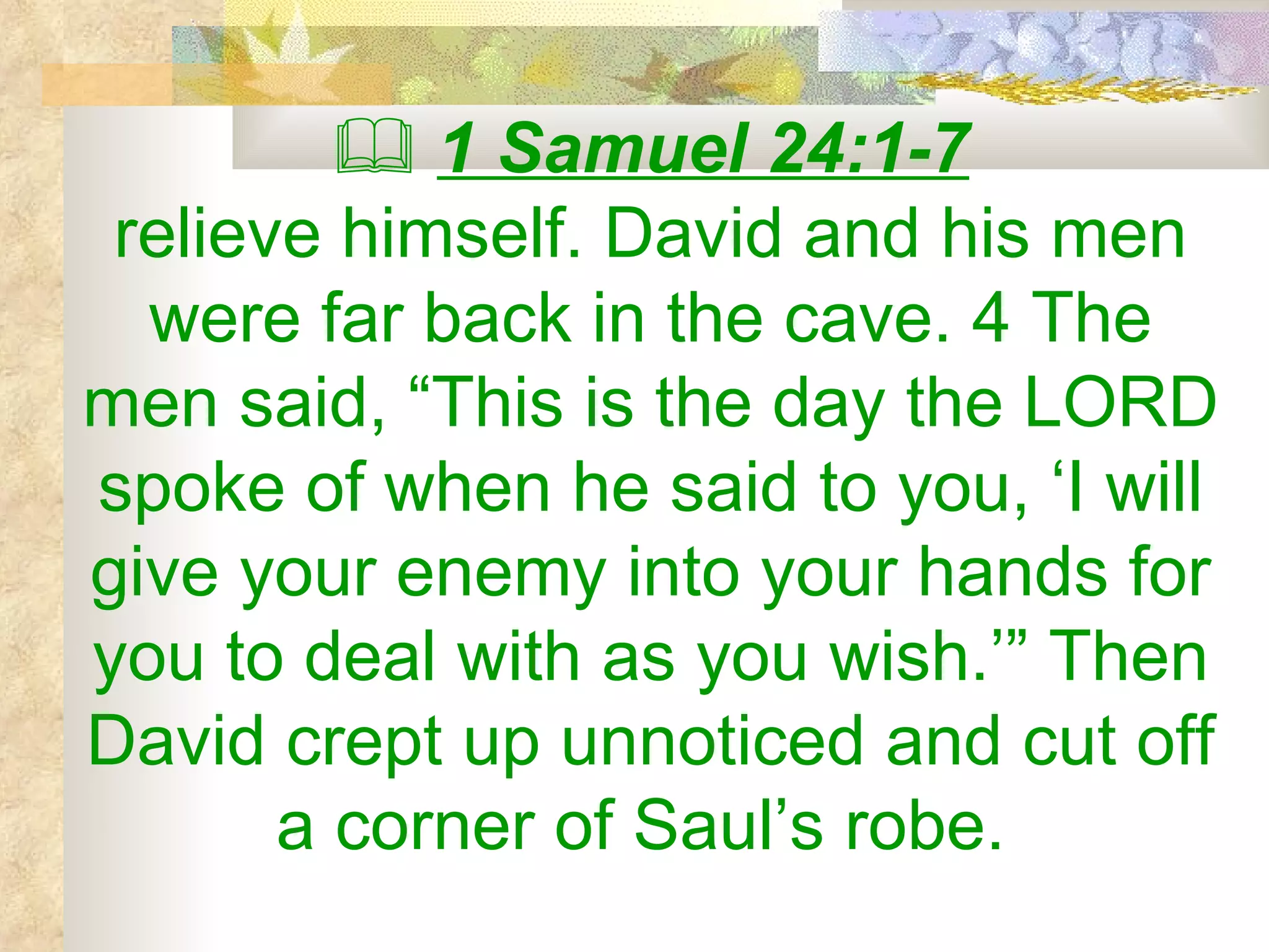    1 Samuel 24:1-7 relieve himself. David and his men were far back in the cave. 4 The men said, “This is the day the LORD spoke of when he said to you, ‘I will give your enemy into your hands for you to deal with as you wish.’” Then David crept up unnoticed and cut off a corner of Saul’s robe.  