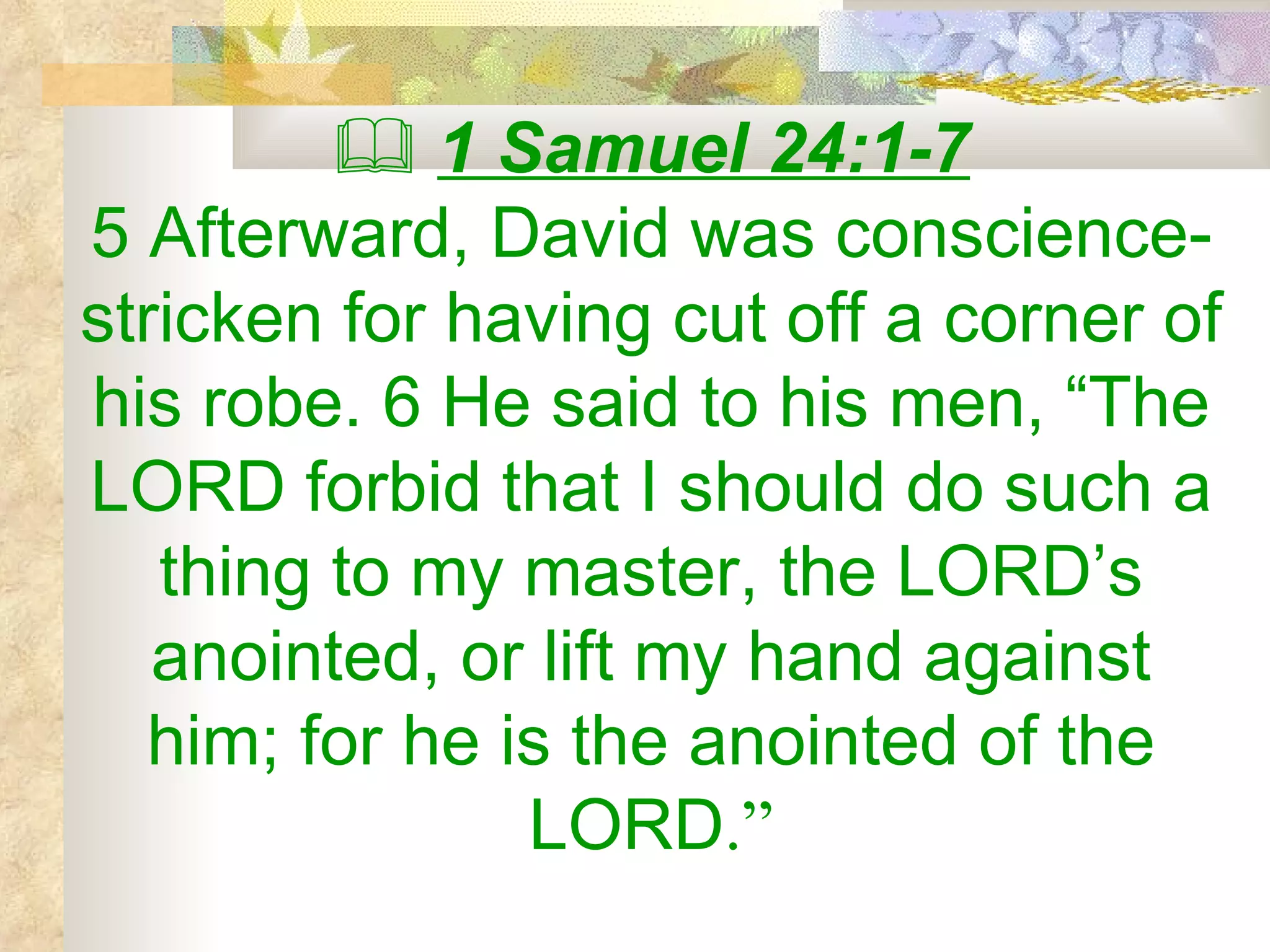    1 Samuel 24:1-7 5 Afterward, David was conscience-stricken for having cut off a corner of his robe. 6 He said to his men, “The LORD forbid that I should do such a thing to my master, the LORD’s anointed, or lift my hand against him; for he is the anointed of the LORD .” 