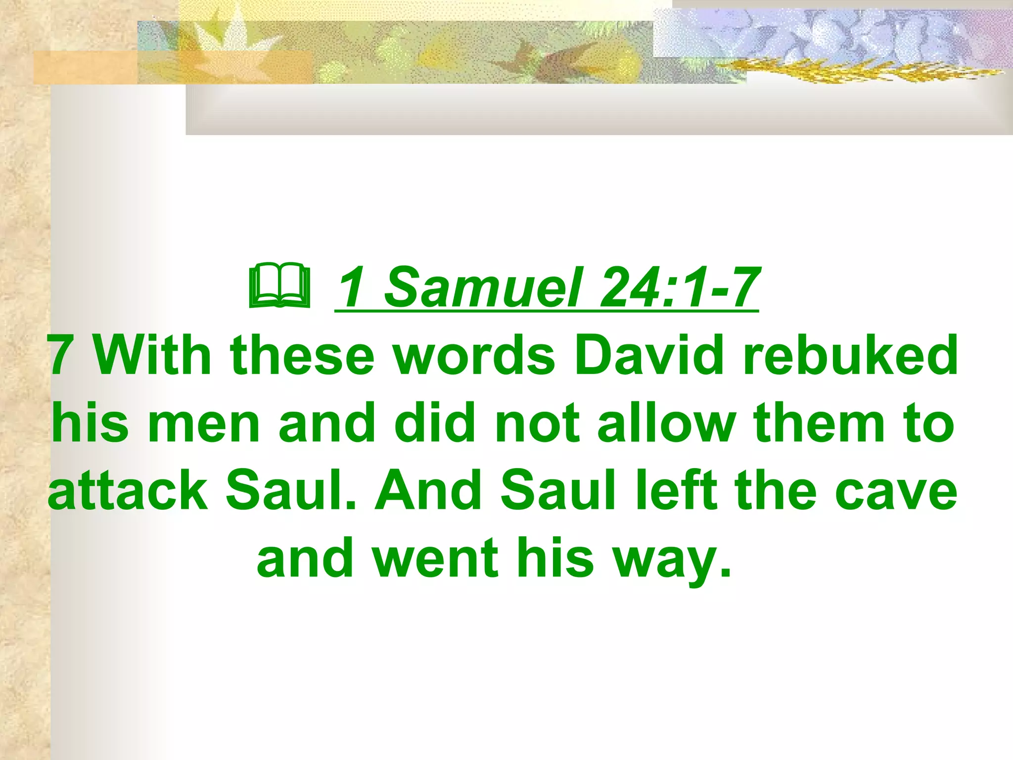    1 Samuel 24:1-7 7 With these words David rebuked his men and did not allow them to attack Saul. And Saul left the cave and went his way.   