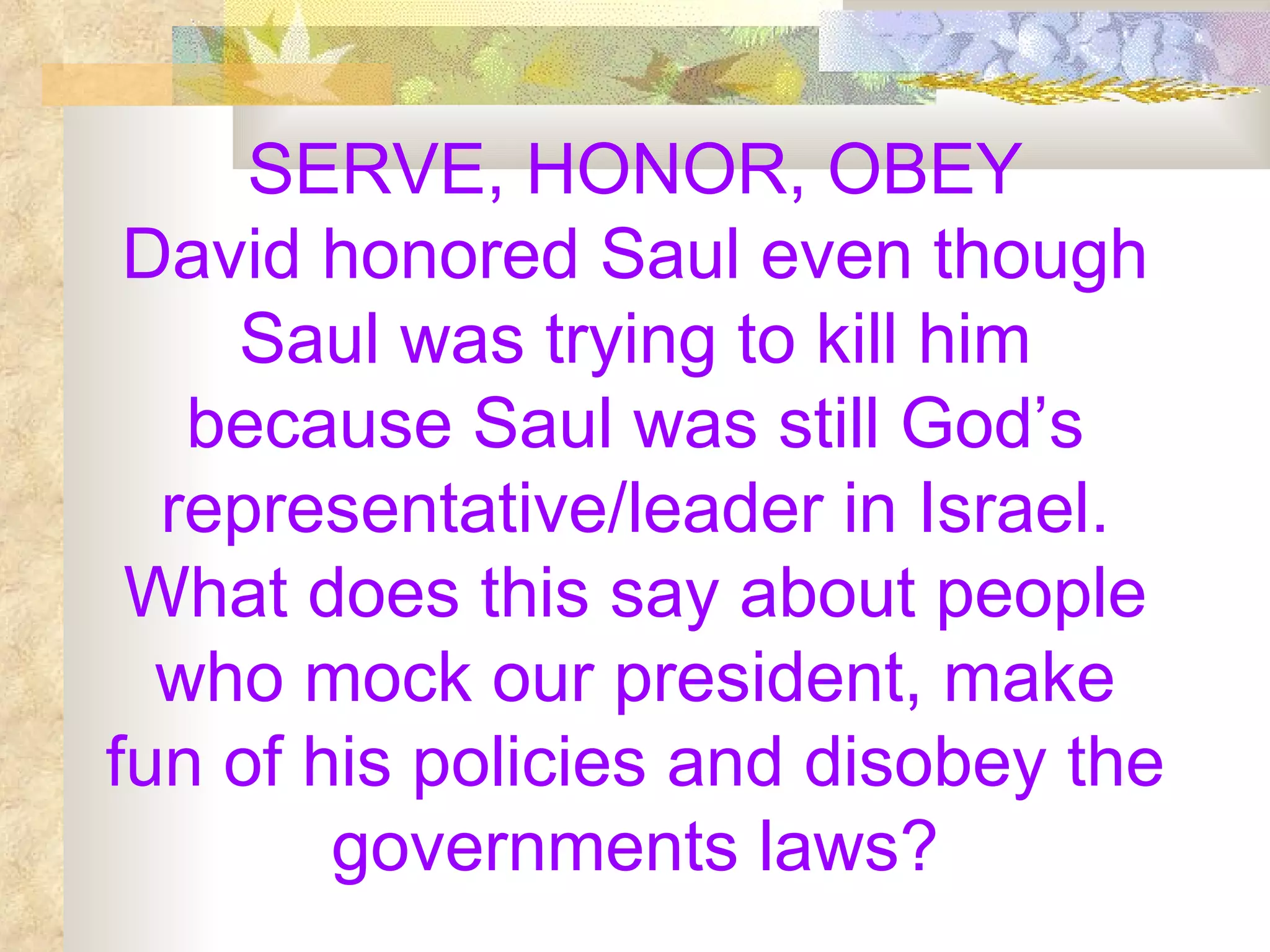 SERVE, HONOR, OBEY David honored Saul even though Saul was trying to kill him because Saul was still God’s representative/leader in Israel. What does this say about people who mock our president, make fun of his policies and disobey the governments laws? 