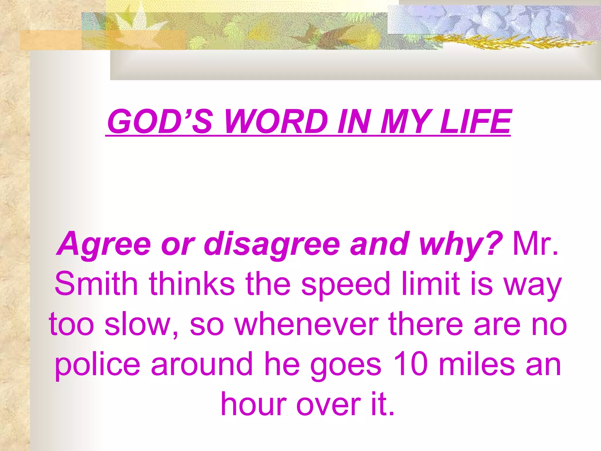 GOD’S WORD IN MY LIFE Agree or disagree and why?  Mr. Smith thinks the speed limit is way too slow, so whenever there are no police around he goes 10 miles an hour over it. 