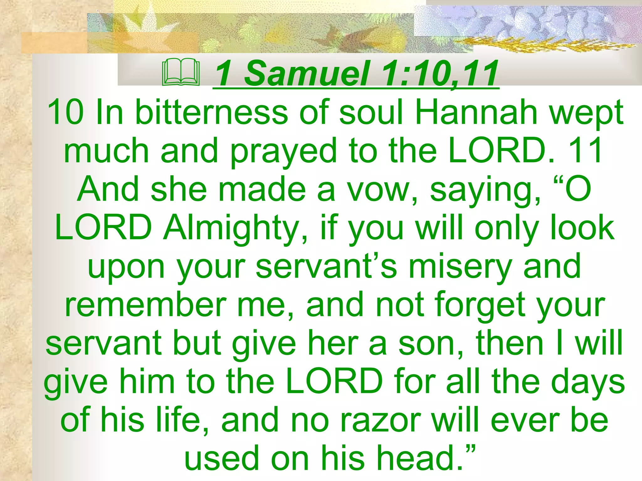    1 Samuel 1:10,11   10 In bitterness of soul Hannah wept much and prayed to the LORD. 11 And she made a vow, saying, “O LORD Almighty, if you will only look upon your servant’s misery and remember me, and not forget your servant but give her a son, then I will give him to the LORD for all the days of his life, and no razor will ever be used on his head.”   