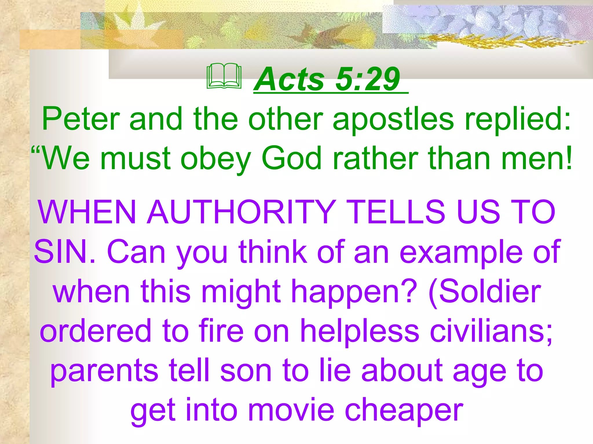 Acts 5:29   Peter and the other apostles replied: “We must obey God rather than men!  WHEN AUTHORITY TELLS US TO SIN. Can you think of an example of when this might happen? (Soldier ordered to fire on helpless civilians; parents tell son to lie about age to get into movie cheaper 