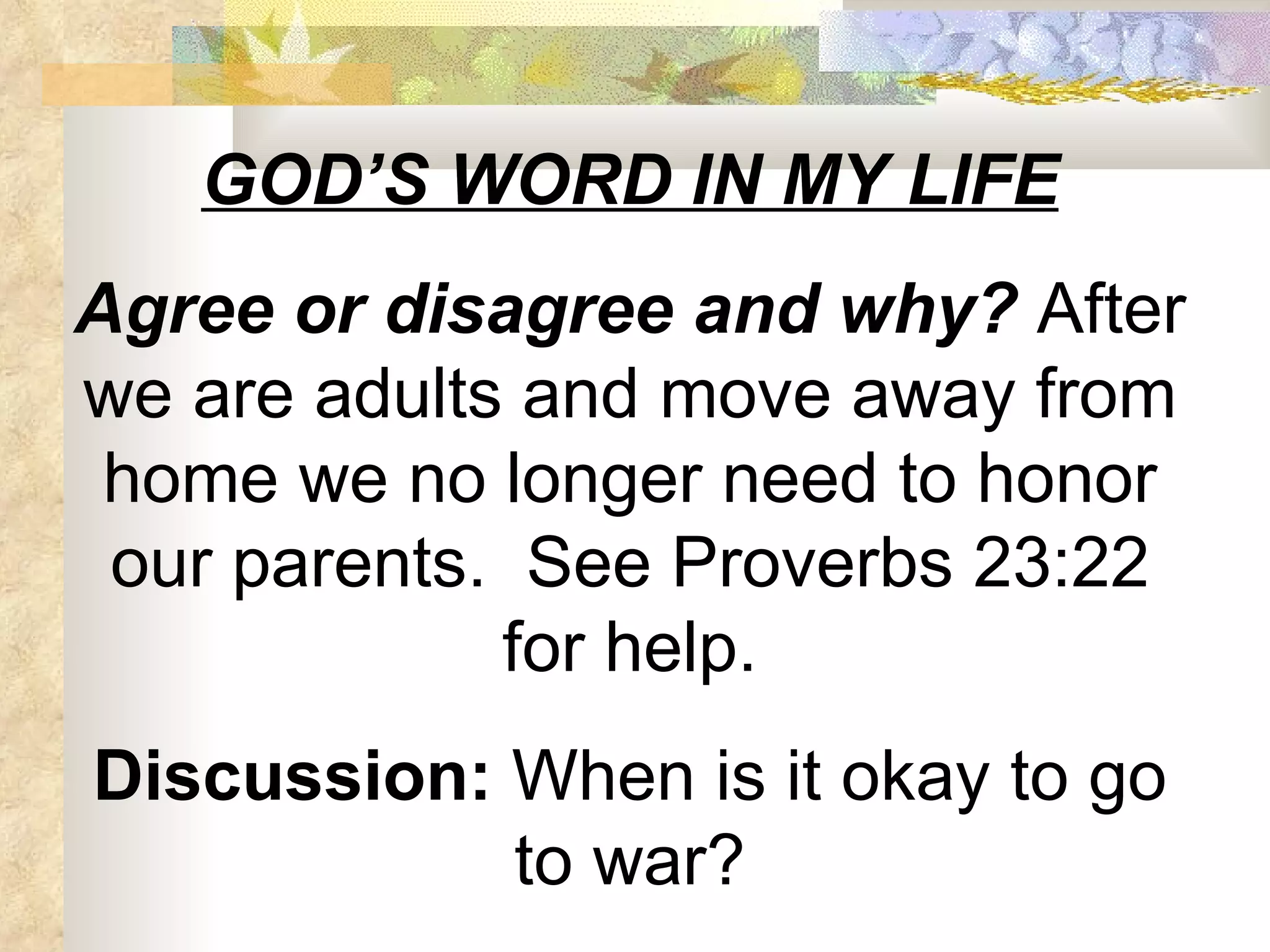 GOD’S WORD IN MY LIFE Agree or disagree and why?  After we are adults and move away from home we no longer need to honor our parents.  See Proverbs 23:22 for help. Discussion:  When is it okay to go to war? 