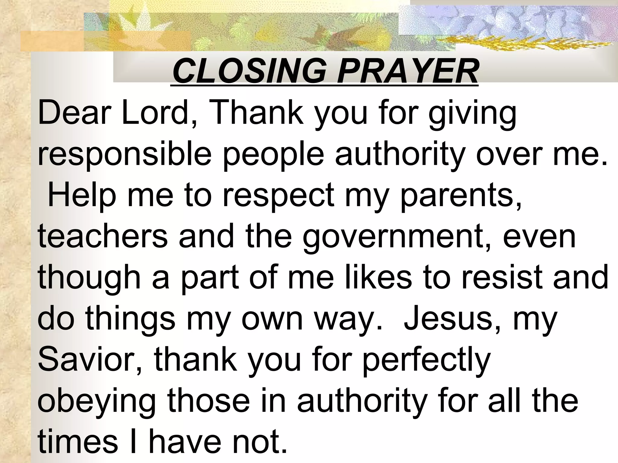 CLOSING PRAYER Dear Lord, Thank you for giving responsible people authority over me.  Help me to respect my parents, teachers and the government, even though a part of me likes to resist and do things my own way.  Jesus, my Savior, thank you for perfectly obeying those in authority for all the times I have not.  