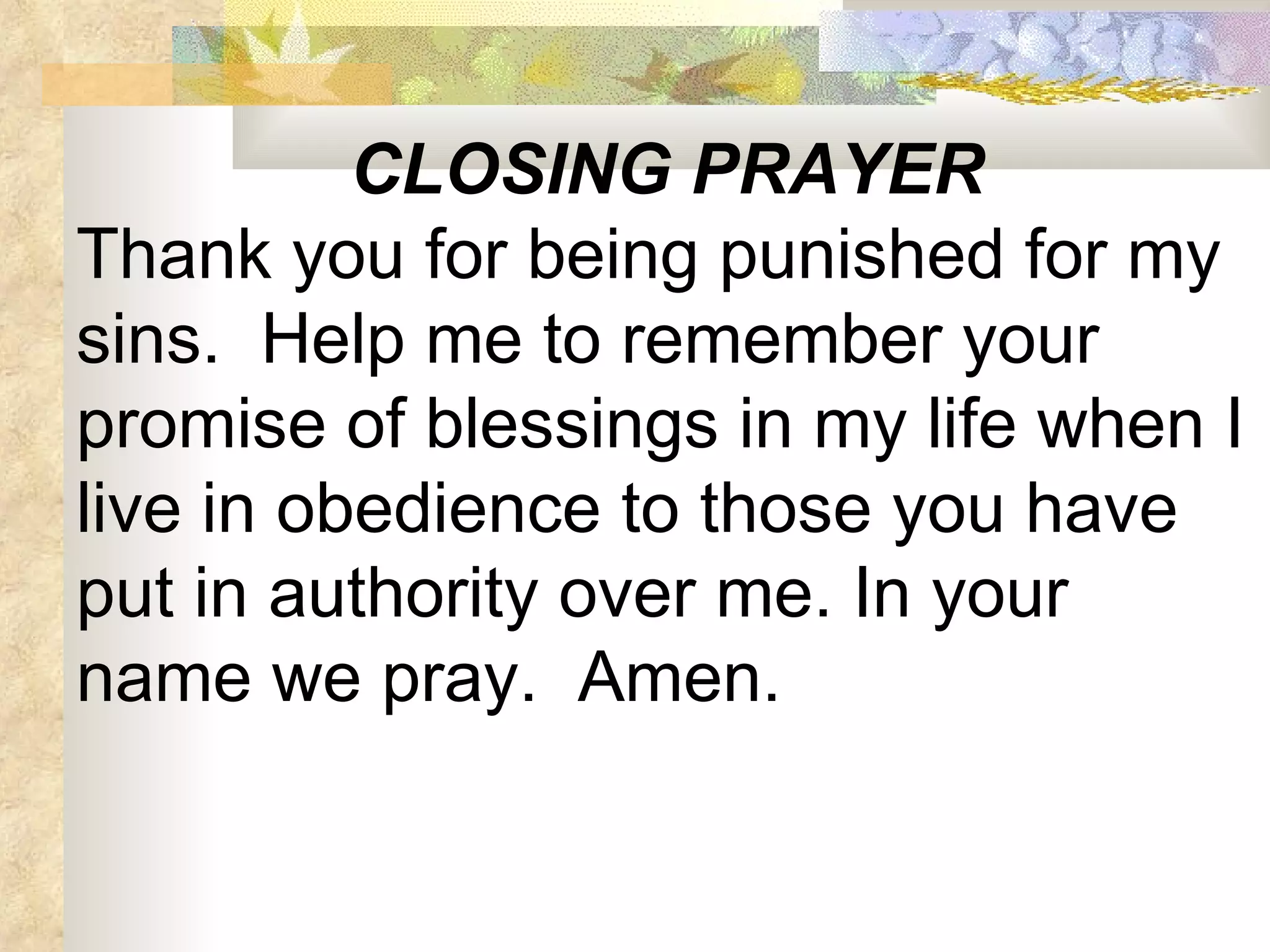 CLOSING PRAYER Thank you for being punished for my sins.  Help me to remember your promise of blessings in my life when I live in obedience to those you have put in authority over me. In your name we pray.  Amen.  