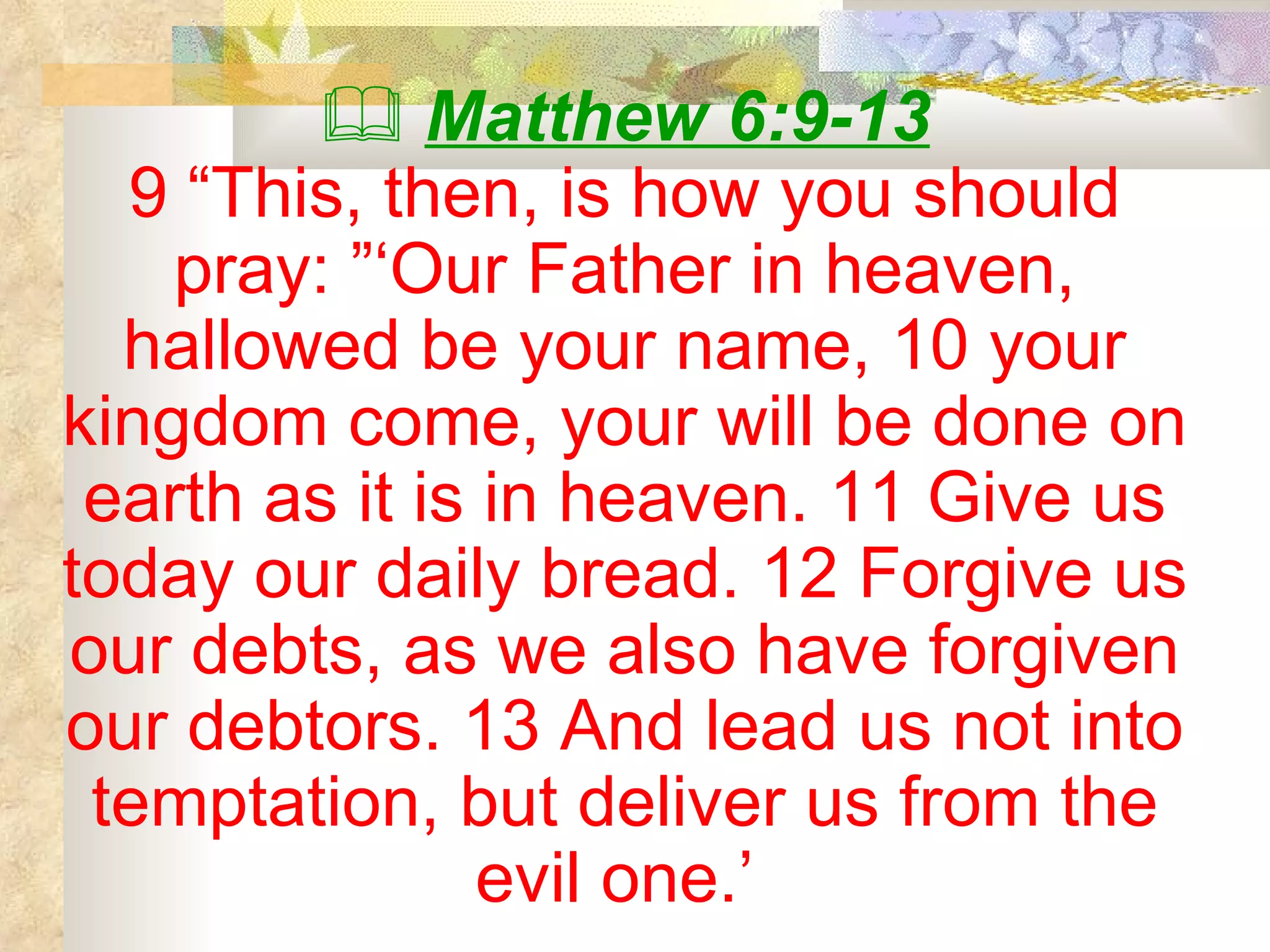    Matthew 6:9-13 9 “This, then, is how you should pray: ”‘Our Father in heaven, hallowed be your name, 10 your kingdom come, your will be done on earth as it is in heaven. 11 Give us today our daily bread. 12 Forgive us our debts, as we also have forgiven our debtors. 13 And lead us not into temptation, but deliver us from the evil one.’  