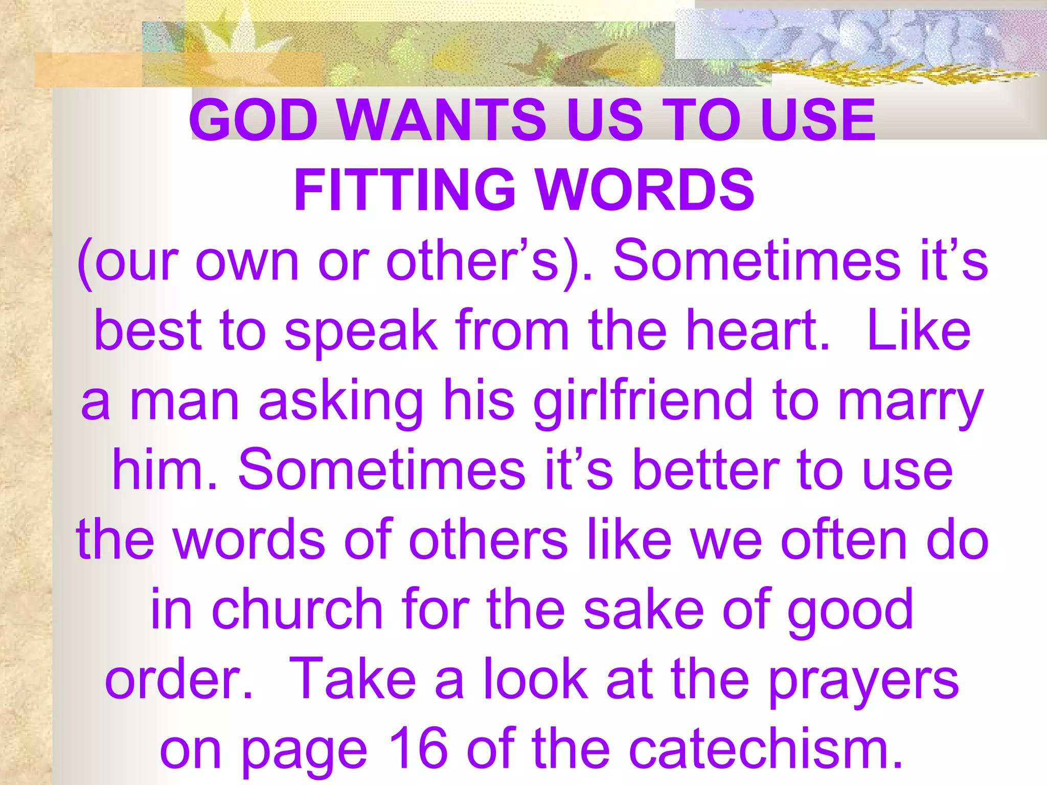 GOD WANTS US TO USE FITTING WORDS   (our own or other’s). Sometimes it’s best to speak from the heart.  Like a man asking his girlfriend to marry him. Sometimes it’s better to use the words of others like we often do in church for the sake of good order.  Take a look at the prayers on page 16 of the catechism. 