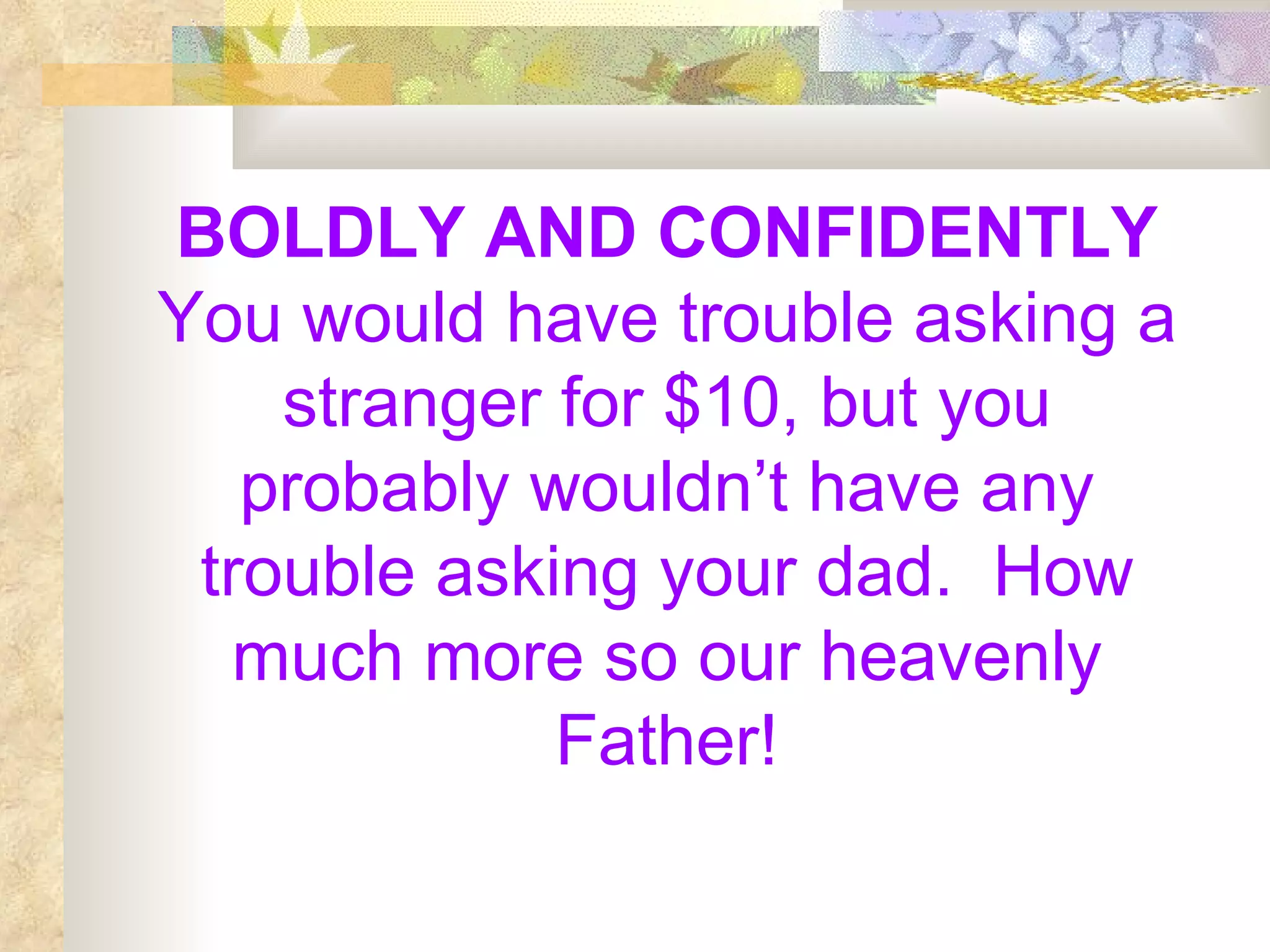 BOLDLY AND CONFIDENTLY  You would have trouble asking a stranger for $10, but you probably wouldn’t have any trouble asking your dad.  How much more so our heavenly Father! 