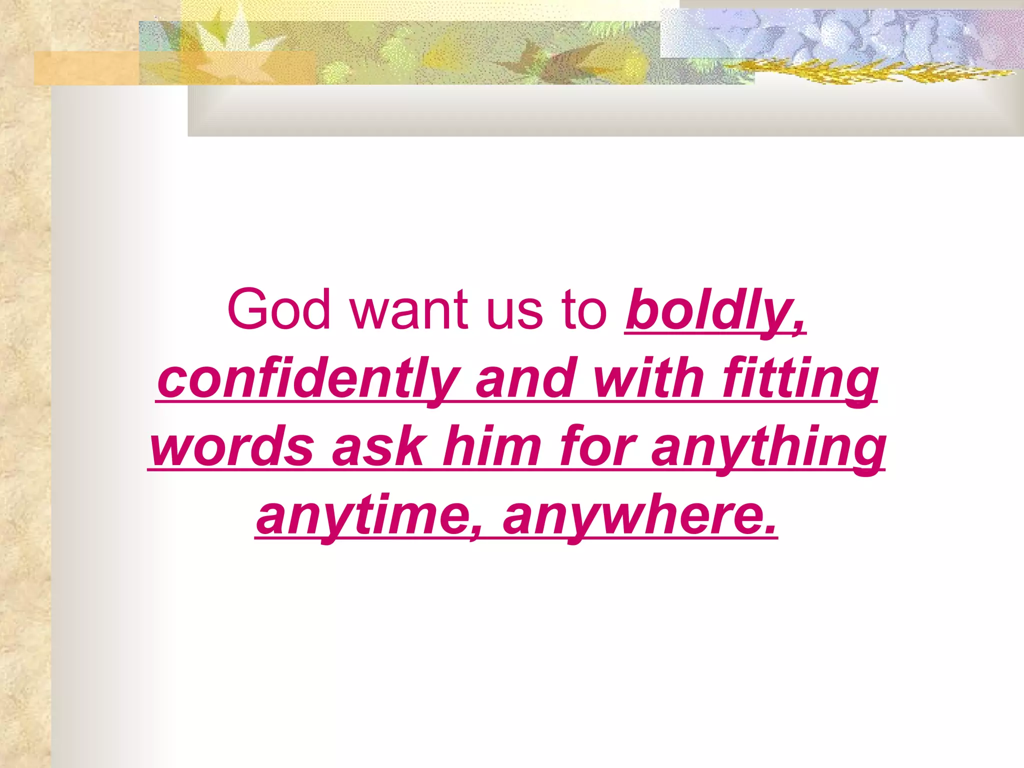 God want us to   boldly, confidently and with fitting words ask him for anything anytime, anywhere. 