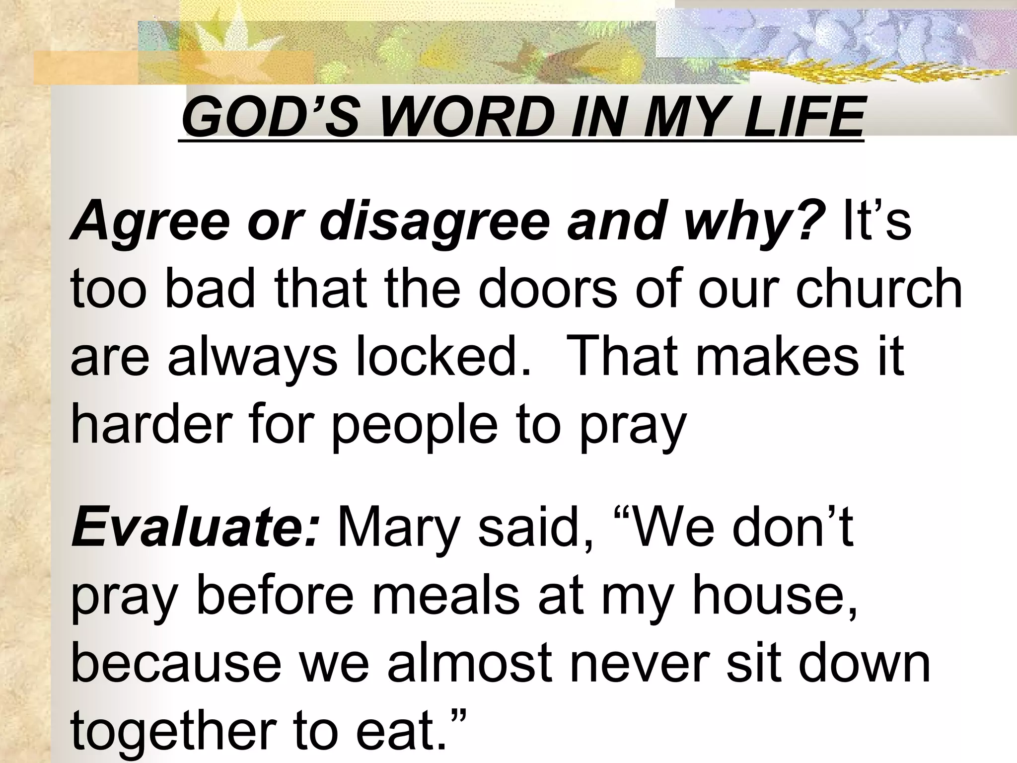 GOD’S WORD IN MY LIFE Agree or disagree and why?  It’s too bad that the doors of our church are always locked.  That makes it harder for people to pray Evaluate:  Mary said, “We don’t pray before meals at my house, because we almost never sit down together to eat.” 