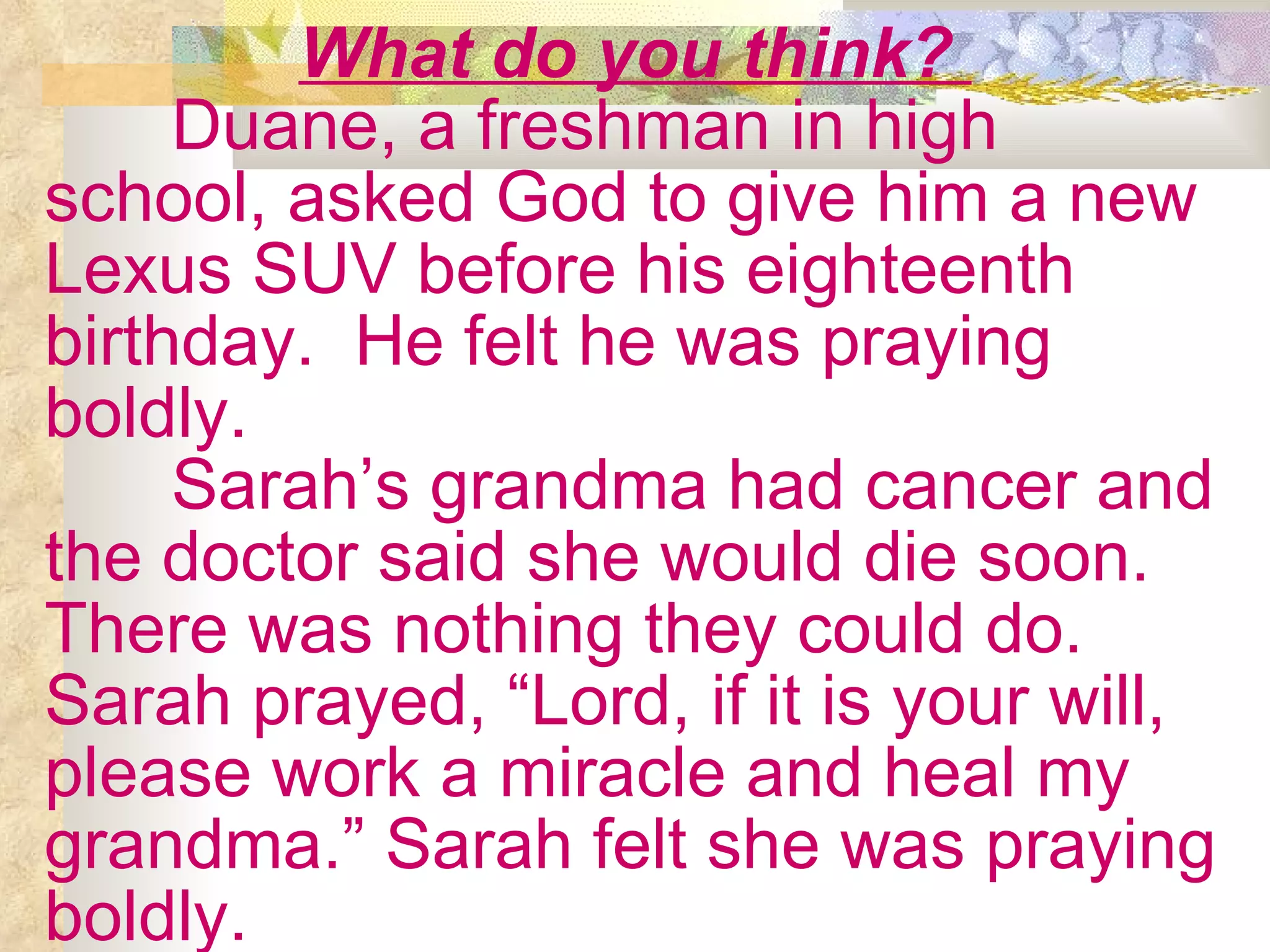What do you think?  Duane, a freshman in high school, asked God to give him a new Lexus SUV before his eighteenth birthday.  He felt he was praying boldly. Sarah’s grandma had cancer and the doctor said she would die soon. There was nothing they could do. Sarah prayed, “Lord, if it is your will, please work a miracle and heal my grandma.” Sarah felt she was praying boldly. 