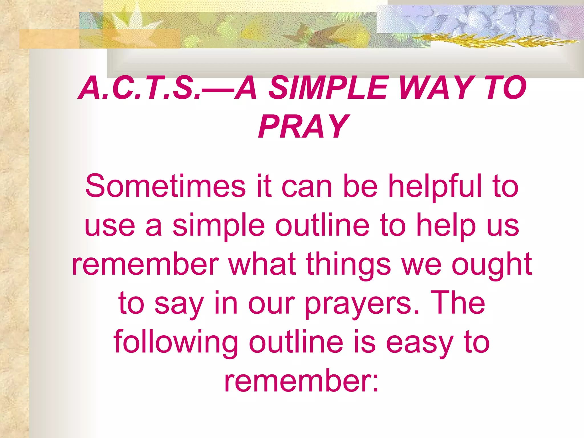 A.C.T.S.—A SIMPLE WAY TO PRAY Sometimes it can be helpful to use a simple outline to help us remember what things we ought to say in our prayers. The following outline is easy to remember: 