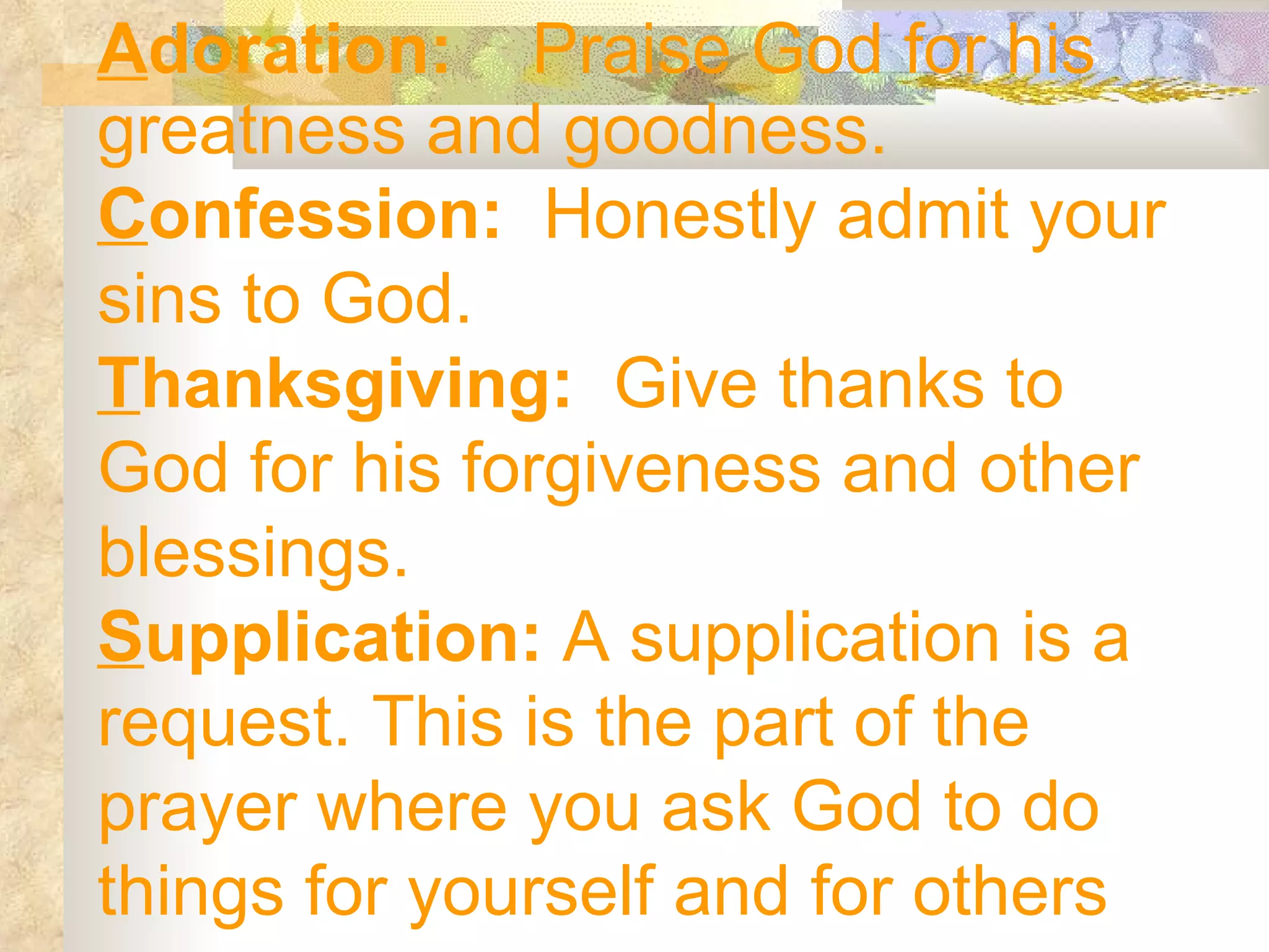 A doration:  Praise God for his greatness and goodness. C onfession:  Honestly admit your sins to God. T hanksgiving:  Give thanks to God for his forgiveness and other blessings. S upplication:  A supplication is a request. This is the part of the prayer where you ask God to do things for yourself and for others 