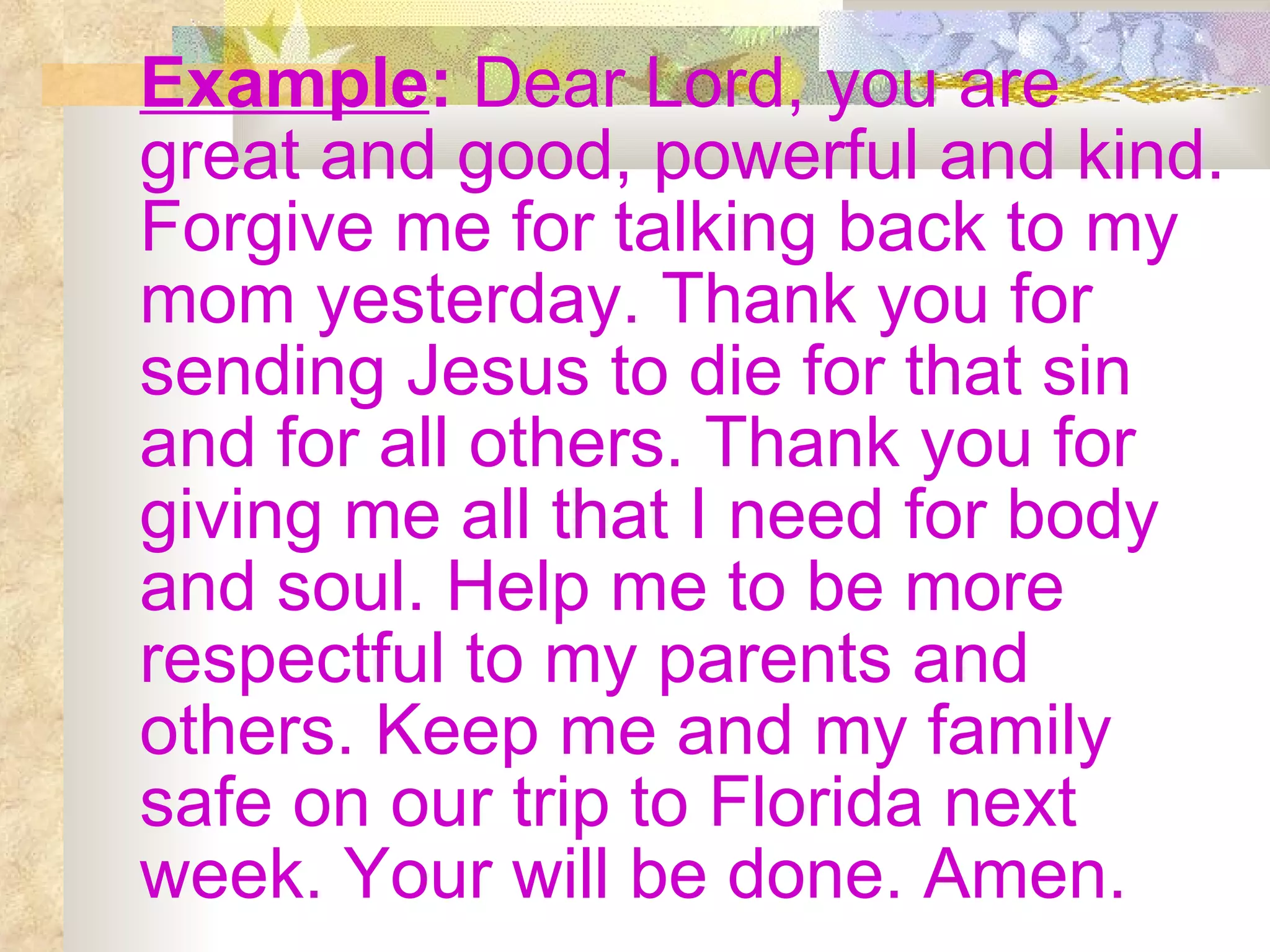 Example :  Dear Lord, you are great and good, powerful and kind. Forgive me for talking back to my mom yesterday. Thank you for sending Jesus to die for that sin and for all others. Thank you for giving me all that I need for body and soul. Help me to be more respectful to my parents and others. Keep me and my family safe on our trip to Florida next week. Your will be done. Amen. 