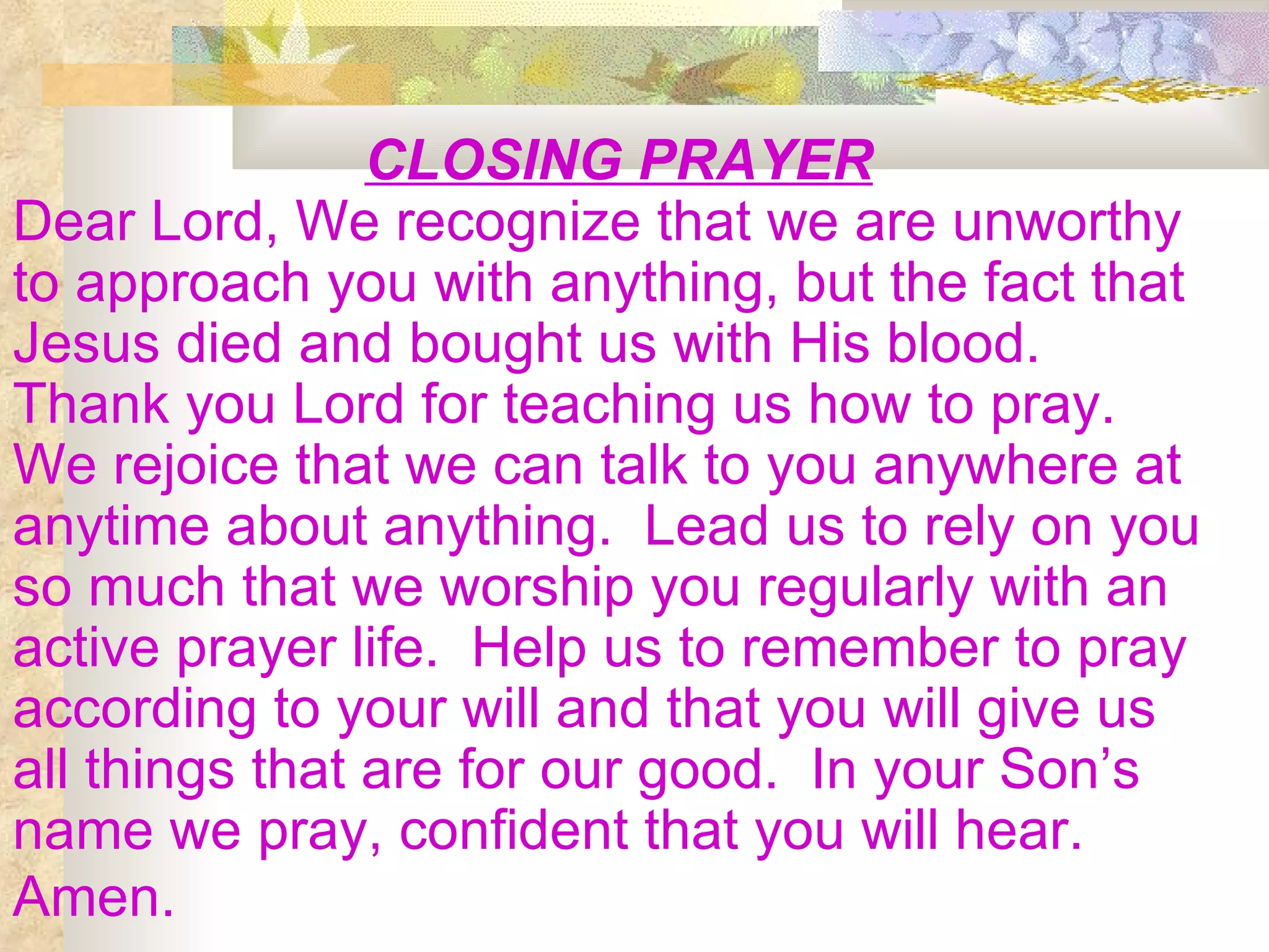 CLOSING PRAYER Dear Lord, We recognize that we are unworthy to approach you with anything, but the fact that Jesus died and bought us with His blood.  Thank you Lord for teaching us how to pray.  We rejoice that we can talk to you anywhere at anytime about anything.  Lead us to rely on you so much that we worship you regularly with an active prayer life.  Help us to remember to pray according to your will and that you will give us all things that are for our good.  In your Son’s name we pray, confident that you will hear. Amen.   