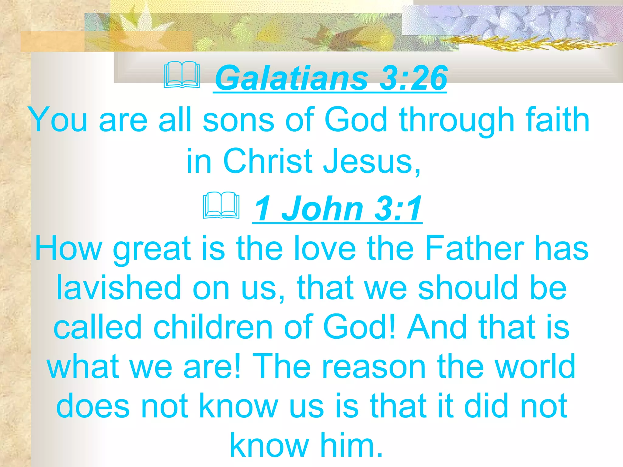 Galatians 3:26   You are all sons of God through faith in Christ Jesus,  1 John 3:1 How great is the love the Father has lavished on us, that we should be called children of God! And that is what we are! The reason the world does not know us is that it did not know him.  