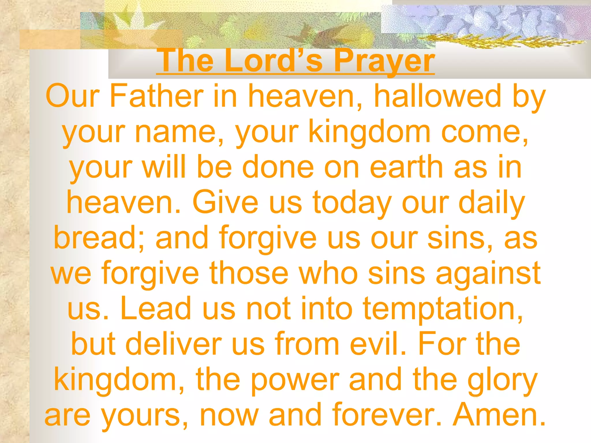 The Lord’s Prayer Our Father in heaven, hallowed by your name, your kingdom come, your will be done on earth as in heaven. Give us today our daily bread; and forgive us our sins, as we forgive those who sins against us. Lead us not into temptation, but deliver us from evil. For the kingdom, the power and the glory are yours, now and forever. Amen. 