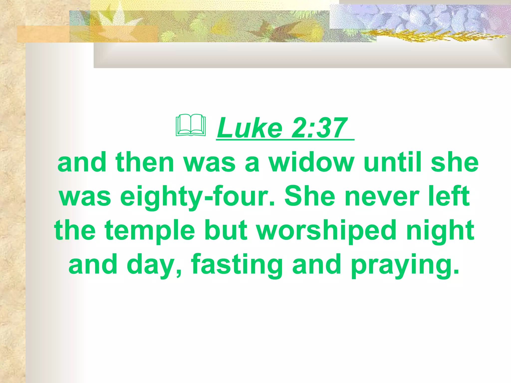 Luke 2:37  and then was a widow until she was eighty-four. She never left the temple but worshiped night and day, fasting and praying. 