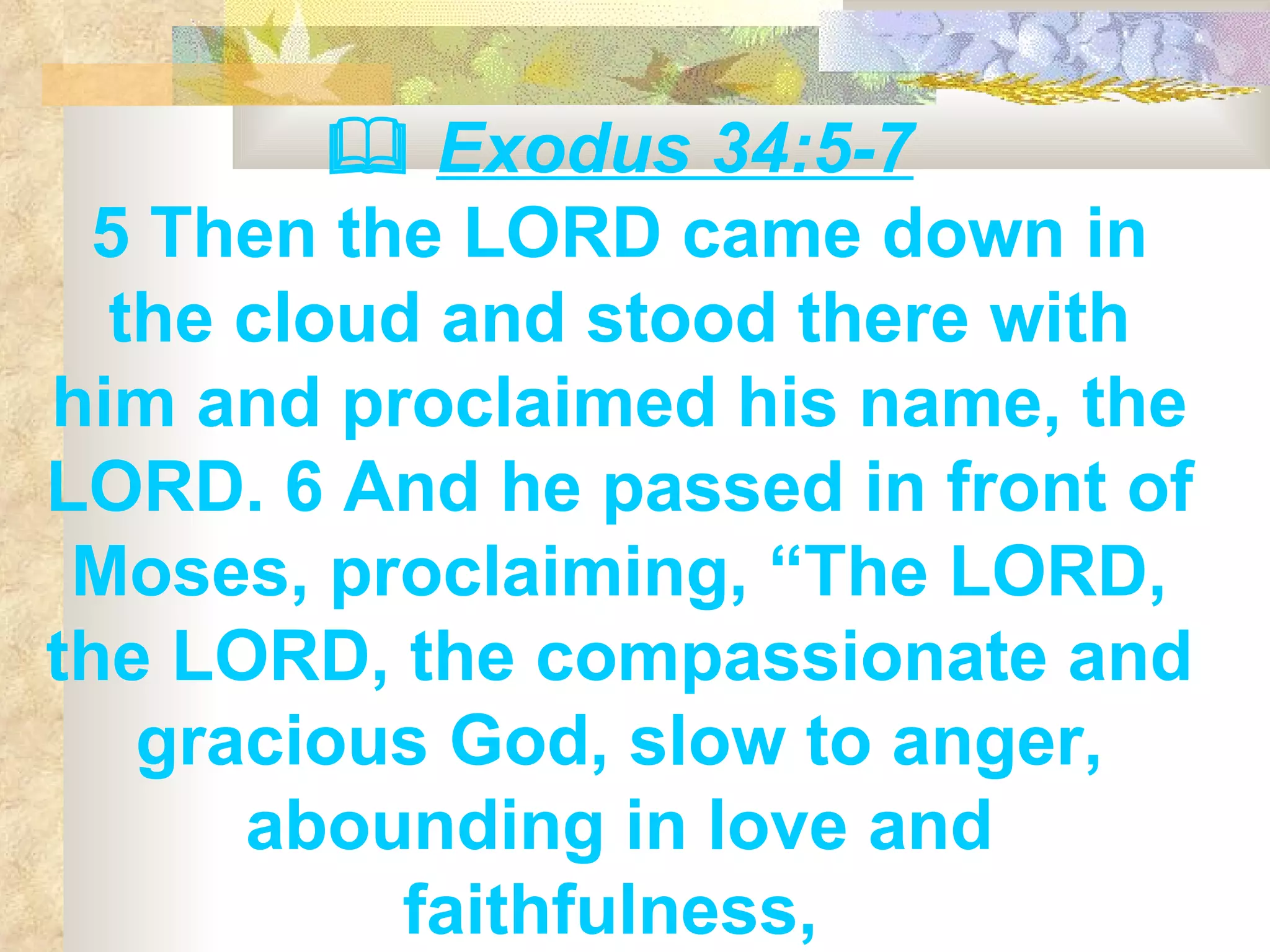    Exodus 34:5-7 5 Then the LORD came down in the cloud and stood there with him and proclaimed his name, the LORD. 6 And he passed in front of Moses, proclaiming, “The LORD, the LORD, the compassionate and gracious God, slow to anger, abounding in love and faithfulness,   